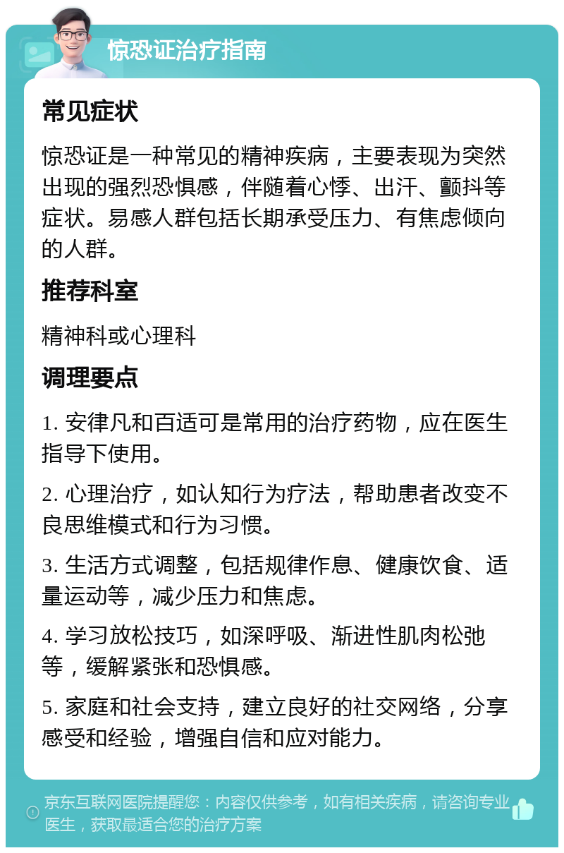 惊恐证治疗指南 常见症状 惊恐证是一种常见的精神疾病，主要表现为突然出现的强烈恐惧感，伴随着心悸、出汗、颤抖等症状。易感人群包括长期承受压力、有焦虑倾向的人群。 推荐科室 精神科或心理科 调理要点 1. 安律凡和百适可是常用的治疗药物，应在医生指导下使用。 2. 心理治疗，如认知行为疗法，帮助患者改变不良思维模式和行为习惯。 3. 生活方式调整，包括规律作息、健康饮食、适量运动等，减少压力和焦虑。 4. 学习放松技巧，如深呼吸、渐进性肌肉松弛等，缓解紧张和恐惧感。 5. 家庭和社会支持，建立良好的社交网络，分享感受和经验，增强自信和应对能力。