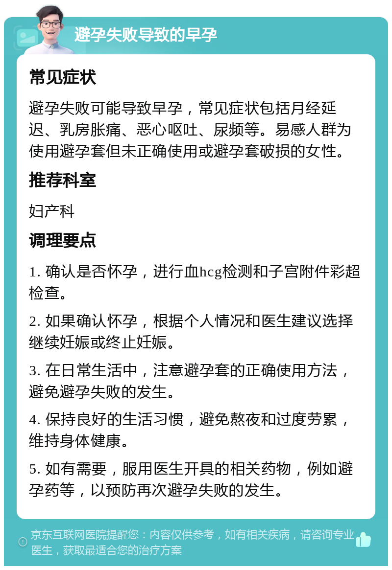 避孕失败导致的早孕 常见症状 避孕失败可能导致早孕，常见症状包括月经延迟、乳房胀痛、恶心呕吐、尿频等。易感人群为使用避孕套但未正确使用或避孕套破损的女性。 推荐科室 妇产科 调理要点 1. 确认是否怀孕，进行血hcg检测和子宫附件彩超检查。 2. 如果确认怀孕，根据个人情况和医生建议选择继续妊娠或终止妊娠。 3. 在日常生活中，注意避孕套的正确使用方法，避免避孕失败的发生。 4. 保持良好的生活习惯，避免熬夜和过度劳累，维持身体健康。 5. 如有需要，服用医生开具的相关药物，例如避孕药等，以预防再次避孕失败的发生。