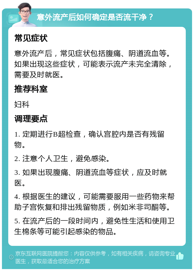 意外流产后如何确定是否流干净？ 常见症状 意外流产后，常见症状包括腹痛、阴道流血等。如果出现这些症状，可能表示流产未完全清除，需要及时就医。 推荐科室 妇科 调理要点 1. 定期进行B超检查，确认宫腔内是否有残留物。 2. 注意个人卫生，避免感染。 3. 如果出现腹痛、阴道流血等症状，应及时就医。 4. 根据医生的建议，可能需要服用一些药物来帮助子宫恢复和排出残留物质，例如米非司酮等。 5. 在流产后的一段时间内，避免性生活和使用卫生棉条等可能引起感染的物品。