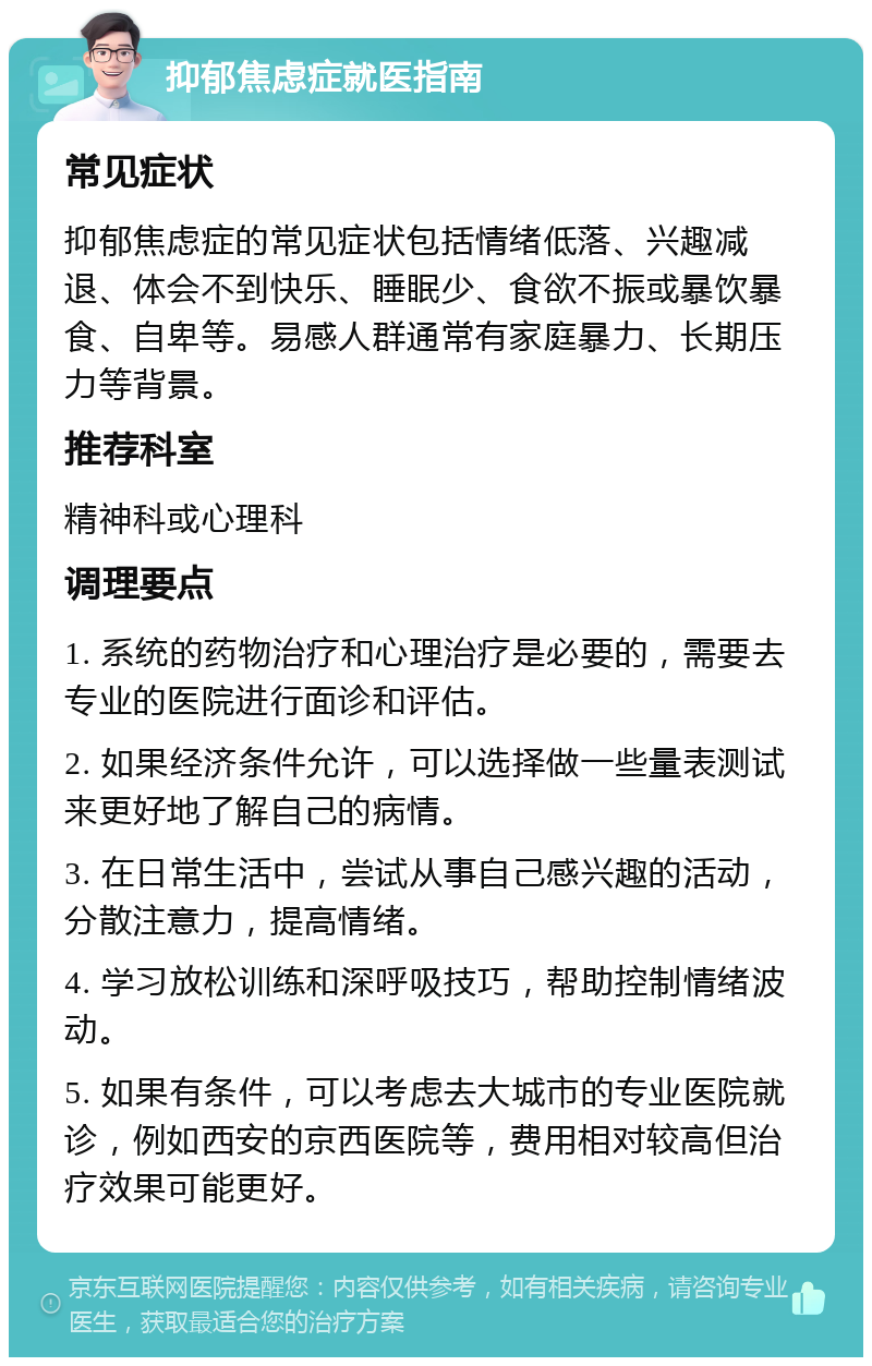 抑郁焦虑症就医指南 常见症状 抑郁焦虑症的常见症状包括情绪低落、兴趣减退、体会不到快乐、睡眠少、食欲不振或暴饮暴食、自卑等。易感人群通常有家庭暴力、长期压力等背景。 推荐科室 精神科或心理科 调理要点 1. 系统的药物治疗和心理治疗是必要的，需要去专业的医院进行面诊和评估。 2. 如果经济条件允许，可以选择做一些量表测试来更好地了解自己的病情。 3. 在日常生活中，尝试从事自己感兴趣的活动，分散注意力，提高情绪。 4. 学习放松训练和深呼吸技巧，帮助控制情绪波动。 5. 如果有条件，可以考虑去大城市的专业医院就诊，例如西安的京西医院等，费用相对较高但治疗效果可能更好。