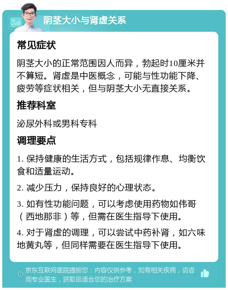 阴茎大小与肾虚关系 常见症状 阴茎大小的正常范围因人而异，勃起时10厘米并不算短。肾虚是中医概念，可能与性功能下降、疲劳等症状相关，但与阴茎大小无直接关系。 推荐科室 泌尿外科或男科专科 调理要点 1. 保持健康的生活方式，包括规律作息、均衡饮食和适量运动。 2. 减少压力，保持良好的心理状态。 3. 如有性功能问题，可以考虑使用药物如伟哥（西地那非）等，但需在医生指导下使用。 4. 对于肾虚的调理，可以尝试中药补肾，如六味地黄丸等，但同样需要在医生指导下使用。