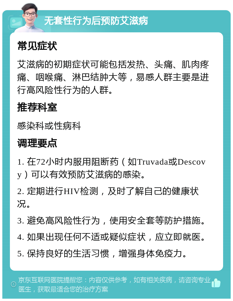 无套性行为后预防艾滋病 常见症状 艾滋病的初期症状可能包括发热、头痛、肌肉疼痛、咽喉痛、淋巴结肿大等，易感人群主要是进行高风险性行为的人群。 推荐科室 感染科或性病科 调理要点 1. 在72小时内服用阻断药（如Truvada或Descovy）可以有效预防艾滋病的感染。 2. 定期进行HIV检测，及时了解自己的健康状况。 3. 避免高风险性行为，使用安全套等防护措施。 4. 如果出现任何不适或疑似症状，应立即就医。 5. 保持良好的生活习惯，增强身体免疫力。