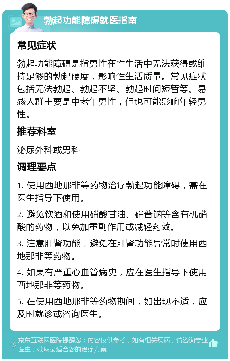 勃起功能障碍就医指南 常见症状 勃起功能障碍是指男性在性生活中无法获得或维持足够的勃起硬度，影响性生活质量。常见症状包括无法勃起、勃起不坚、勃起时间短暂等。易感人群主要是中老年男性，但也可能影响年轻男性。 推荐科室 泌尿外科或男科 调理要点 1. 使用西地那非等药物治疗勃起功能障碍，需在医生指导下使用。 2. 避免饮酒和使用硝酸甘油、硝普钠等含有机硝酸的药物，以免加重副作用或减轻药效。 3. 注意肝肾功能，避免在肝肾功能异常时使用西地那非等药物。 4. 如果有严重心血管病史，应在医生指导下使用西地那非等药物。 5. 在使用西地那非等药物期间，如出现不适，应及时就诊或咨询医生。