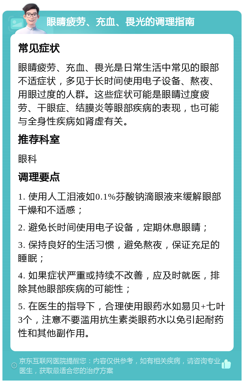 眼睛疲劳、充血、畏光的调理指南 常见症状 眼睛疲劳、充血、畏光是日常生活中常见的眼部不适症状，多见于长时间使用电子设备、熬夜、用眼过度的人群。这些症状可能是眼睛过度疲劳、干眼症、结膜炎等眼部疾病的表现，也可能与全身性疾病如肾虚有关。 推荐科室 眼科 调理要点 1. 使用人工泪液如0.1%芬酸钠滴眼液来缓解眼部干燥和不适感； 2. 避免长时间使用电子设备，定期休息眼睛； 3. 保持良好的生活习惯，避免熬夜，保证充足的睡眠； 4. 如果症状严重或持续不改善，应及时就医，排除其他眼部疾病的可能性； 5. 在医生的指导下，合理使用眼药水如易贝+七叶3个，注意不要滥用抗生素类眼药水以免引起耐药性和其他副作用。