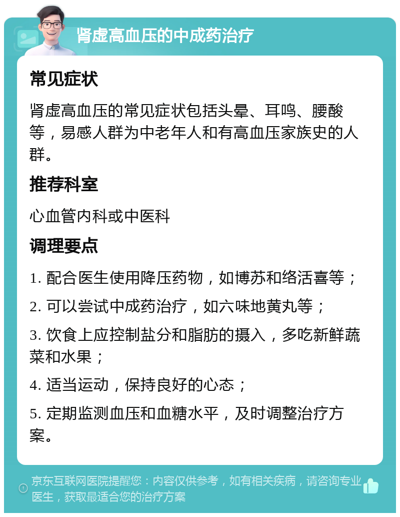 肾虚高血压的中成药治疗 常见症状 肾虚高血压的常见症状包括头晕、耳鸣、腰酸等，易感人群为中老年人和有高血压家族史的人群。 推荐科室 心血管内科或中医科 调理要点 1. 配合医生使用降压药物，如博苏和络活喜等； 2. 可以尝试中成药治疗，如六味地黄丸等； 3. 饮食上应控制盐分和脂肪的摄入，多吃新鲜蔬菜和水果； 4. 适当运动，保持良好的心态； 5. 定期监测血压和血糖水平，及时调整治疗方案。