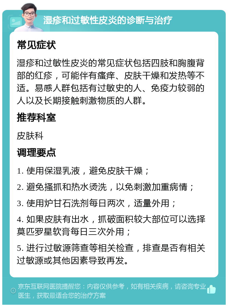 湿疹和过敏性皮炎的诊断与治疗 常见症状 湿疹和过敏性皮炎的常见症状包括四肢和胸腹背部的红疹，可能伴有瘙痒、皮肤干燥和发热等不适。易感人群包括有过敏史的人、免疫力较弱的人以及长期接触刺激物质的人群。 推荐科室 皮肤科 调理要点 1. 使用保湿乳液，避免皮肤干燥； 2. 避免搔抓和热水烫洗，以免刺激加重病情； 3. 使用炉甘石洗剂每日两次，适量外用； 4. 如果皮肤有出水，抓破面积较大部位可以选择莫匹罗星软膏每日三次外用； 5. 进行过敏源筛查等相关检查，排查是否有相关过敏源或其他因素导致再发。