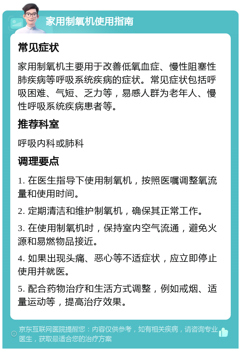 家用制氧机使用指南 常见症状 家用制氧机主要用于改善低氧血症、慢性阻塞性肺疾病等呼吸系统疾病的症状。常见症状包括呼吸困难、气短、乏力等，易感人群为老年人、慢性呼吸系统疾病患者等。 推荐科室 呼吸内科或肺科 调理要点 1. 在医生指导下使用制氧机，按照医嘱调整氧流量和使用时间。 2. 定期清洁和维护制氧机，确保其正常工作。 3. 在使用制氧机时，保持室内空气流通，避免火源和易燃物品接近。 4. 如果出现头痛、恶心等不适症状，应立即停止使用并就医。 5. 配合药物治疗和生活方式调整，例如戒烟、适量运动等，提高治疗效果。