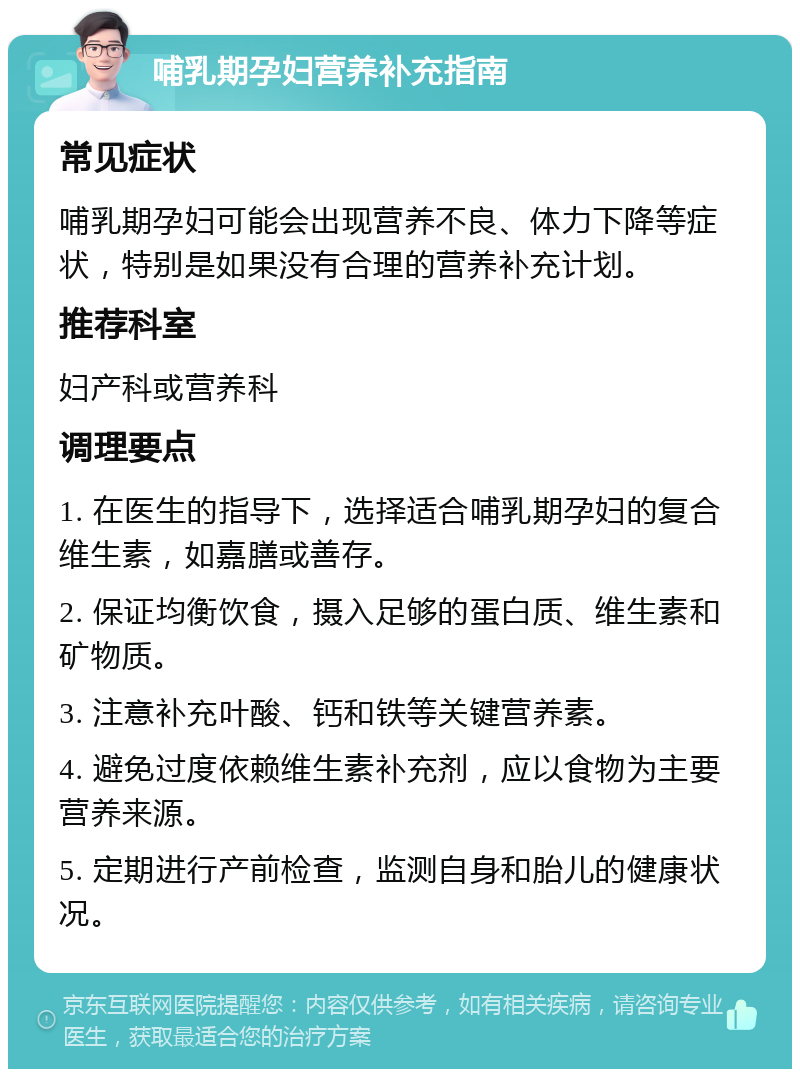 哺乳期孕妇营养补充指南 常见症状 哺乳期孕妇可能会出现营养不良、体力下降等症状，特别是如果没有合理的营养补充计划。 推荐科室 妇产科或营养科 调理要点 1. 在医生的指导下，选择适合哺乳期孕妇的复合维生素，如嘉膳或善存。 2. 保证均衡饮食，摄入足够的蛋白质、维生素和矿物质。 3. 注意补充叶酸、钙和铁等关键营养素。 4. 避免过度依赖维生素补充剂，应以食物为主要营养来源。 5. 定期进行产前检查，监测自身和胎儿的健康状况。