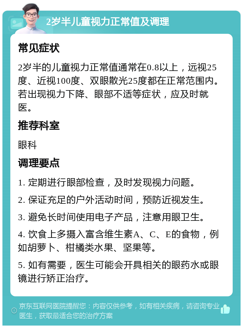 2岁半儿童视力正常值及调理 常见症状 2岁半的儿童视力正常值通常在0.8以上，远视25度、近视100度、双眼散光25度都在正常范围内。若出现视力下降、眼部不适等症状，应及时就医。 推荐科室 眼科 调理要点 1. 定期进行眼部检查，及时发现视力问题。 2. 保证充足的户外活动时间，预防近视发生。 3. 避免长时间使用电子产品，注意用眼卫生。 4. 饮食上多摄入富含维生素A、C、E的食物，例如胡萝卜、柑橘类水果、坚果等。 5. 如有需要，医生可能会开具相关的眼药水或眼镜进行矫正治疗。