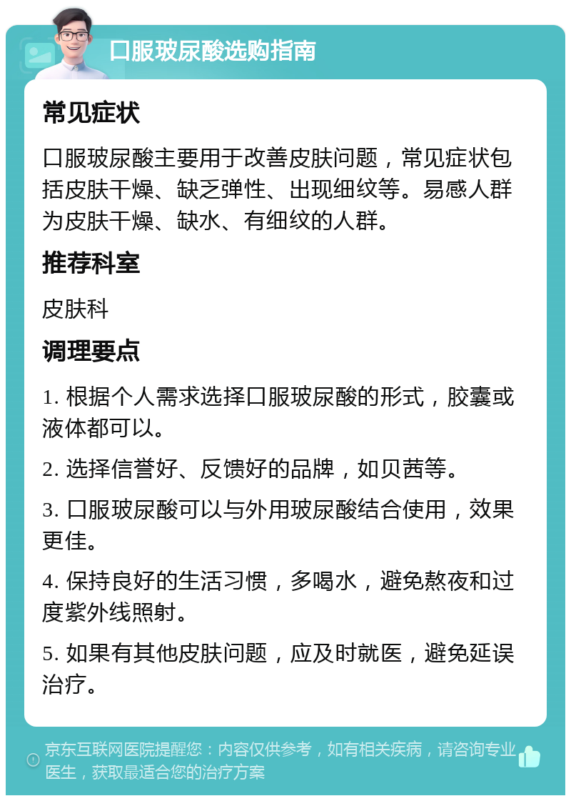 口服玻尿酸选购指南 常见症状 口服玻尿酸主要用于改善皮肤问题，常见症状包括皮肤干燥、缺乏弹性、出现细纹等。易感人群为皮肤干燥、缺水、有细纹的人群。 推荐科室 皮肤科 调理要点 1. 根据个人需求选择口服玻尿酸的形式，胶囊或液体都可以。 2. 选择信誉好、反馈好的品牌，如贝茜等。 3. 口服玻尿酸可以与外用玻尿酸结合使用，效果更佳。 4. 保持良好的生活习惯，多喝水，避免熬夜和过度紫外线照射。 5. 如果有其他皮肤问题，应及时就医，避免延误治疗。