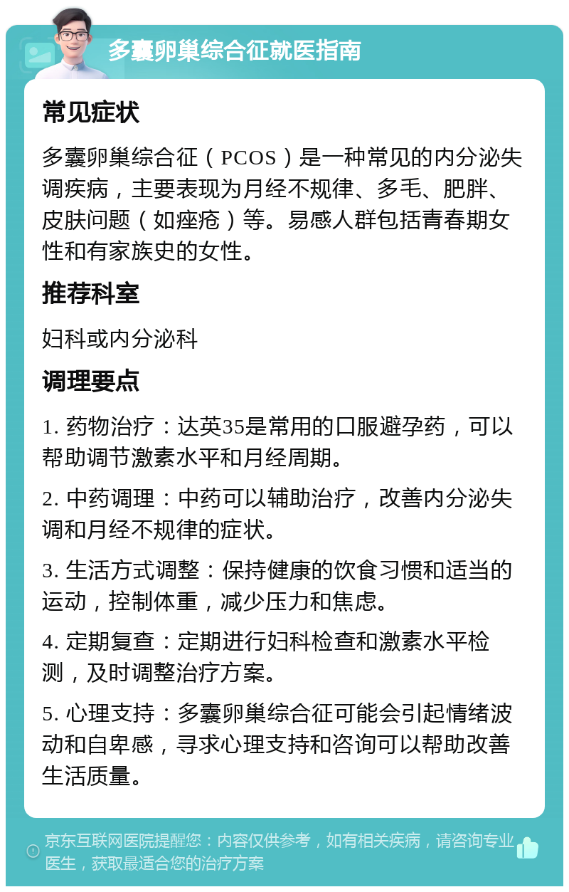 多囊卵巢综合征就医指南 常见症状 多囊卵巢综合征（PCOS）是一种常见的内分泌失调疾病，主要表现为月经不规律、多毛、肥胖、皮肤问题（如痤疮）等。易感人群包括青春期女性和有家族史的女性。 推荐科室 妇科或内分泌科 调理要点 1. 药物治疗：达英35是常用的口服避孕药，可以帮助调节激素水平和月经周期。 2. 中药调理：中药可以辅助治疗，改善内分泌失调和月经不规律的症状。 3. 生活方式调整：保持健康的饮食习惯和适当的运动，控制体重，减少压力和焦虑。 4. 定期复查：定期进行妇科检查和激素水平检测，及时调整治疗方案。 5. 心理支持：多囊卵巢综合征可能会引起情绪波动和自卑感，寻求心理支持和咨询可以帮助改善生活质量。