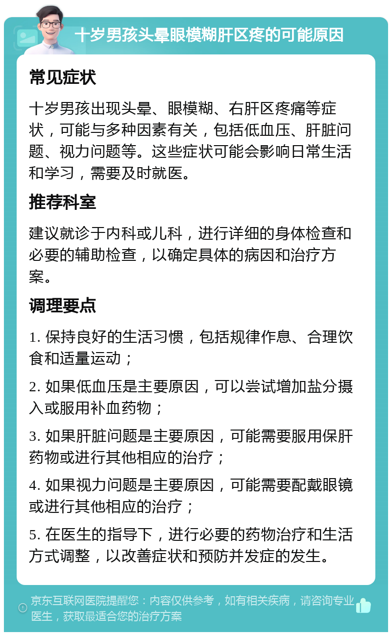 十岁男孩头晕眼模糊肝区疼的可能原因 常见症状 十岁男孩出现头晕、眼模糊、右肝区疼痛等症状，可能与多种因素有关，包括低血压、肝脏问题、视力问题等。这些症状可能会影响日常生活和学习，需要及时就医。 推荐科室 建议就诊于内科或儿科，进行详细的身体检查和必要的辅助检查，以确定具体的病因和治疗方案。 调理要点 1. 保持良好的生活习惯，包括规律作息、合理饮食和适量运动； 2. 如果低血压是主要原因，可以尝试增加盐分摄入或服用补血药物； 3. 如果肝脏问题是主要原因，可能需要服用保肝药物或进行其他相应的治疗； 4. 如果视力问题是主要原因，可能需要配戴眼镜或进行其他相应的治疗； 5. 在医生的指导下，进行必要的药物治疗和生活方式调整，以改善症状和预防并发症的发生。