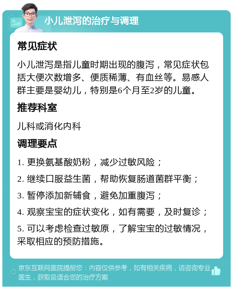 小儿泄泻的治疗与调理 常见症状 小儿泄泻是指儿童时期出现的腹泻，常见症状包括大便次数增多、便质稀薄、有血丝等。易感人群主要是婴幼儿，特别是6个月至2岁的儿童。 推荐科室 儿科或消化内科 调理要点 1. 更换氨基酸奶粉，减少过敏风险； 2. 继续口服益生菌，帮助恢复肠道菌群平衡； 3. 暂停添加新辅食，避免加重腹泻； 4. 观察宝宝的症状变化，如有需要，及时复诊； 5. 可以考虑检查过敏原，了解宝宝的过敏情况，采取相应的预防措施。