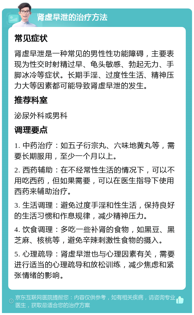 肾虚早泄的治疗方法 常见症状 肾虚早泄是一种常见的男性性功能障碍，主要表现为性交时射精过早、龟头敏感、勃起无力、手脚冰冷等症状。长期手淫、过度性生活、精神压力大等因素都可能导致肾虚早泄的发生。 推荐科室 泌尿外科或男科 调理要点 1. 中药治疗：如五子衍宗丸、六味地黄丸等，需要长期服用，至少一个月以上。 2. 西药辅助：在不经常性生活的情况下，可以不用吃西药，但如果需要，可以在医生指导下使用西药来辅助治疗。 3. 生活调理：避免过度手淫和性生活，保持良好的生活习惯和作息规律，减少精神压力。 4. 饮食调理：多吃一些补肾的食物，如黑豆、黑芝麻、核桃等，避免辛辣刺激性食物的摄入。 5. 心理疏导：肾虚早泄也与心理因素有关，需要进行适当的心理疏导和放松训练，减少焦虑和紧张情绪的影响。