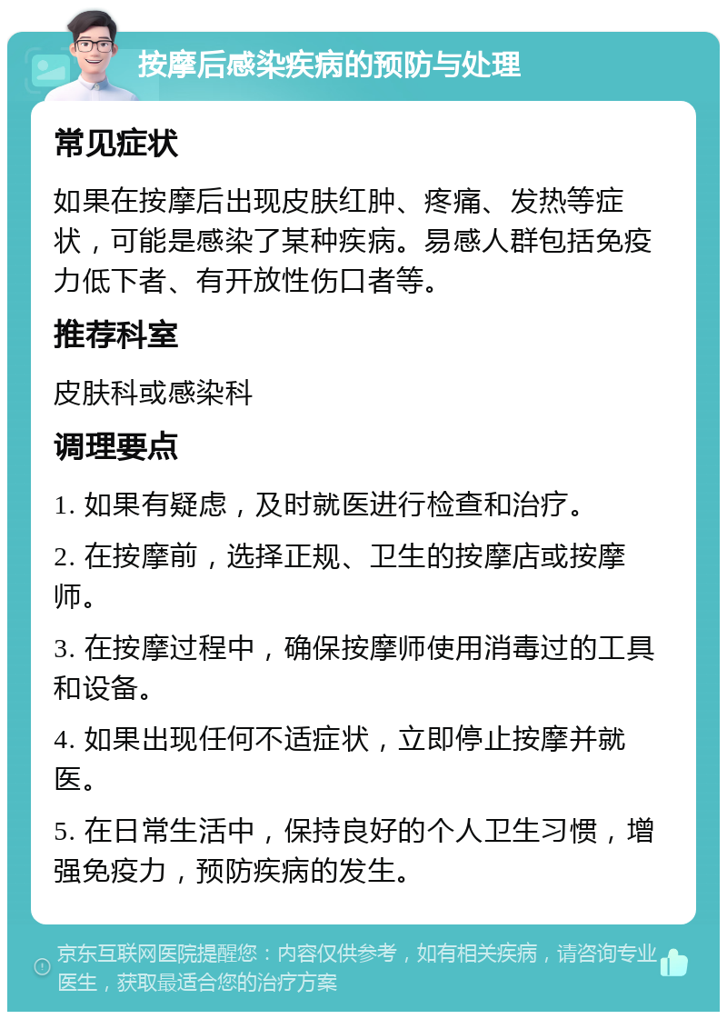 按摩后感染疾病的预防与处理 常见症状 如果在按摩后出现皮肤红肿、疼痛、发热等症状，可能是感染了某种疾病。易感人群包括免疫力低下者、有开放性伤口者等。 推荐科室 皮肤科或感染科 调理要点 1. 如果有疑虑，及时就医进行检查和治疗。 2. 在按摩前，选择正规、卫生的按摩店或按摩师。 3. 在按摩过程中，确保按摩师使用消毒过的工具和设备。 4. 如果出现任何不适症状，立即停止按摩并就医。 5. 在日常生活中，保持良好的个人卫生习惯，增强免疫力，预防疾病的发生。