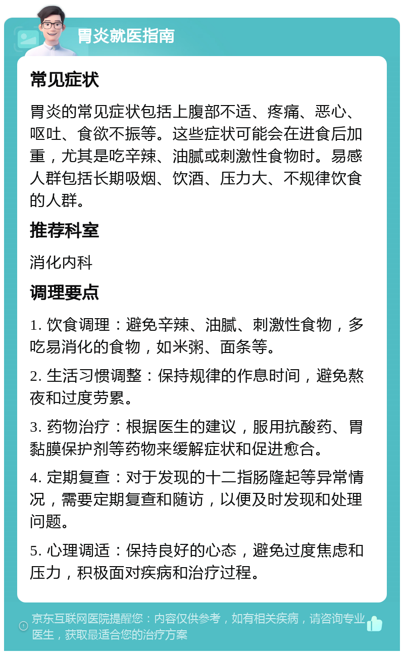 胃炎就医指南 常见症状 胃炎的常见症状包括上腹部不适、疼痛、恶心、呕吐、食欲不振等。这些症状可能会在进食后加重，尤其是吃辛辣、油腻或刺激性食物时。易感人群包括长期吸烟、饮酒、压力大、不规律饮食的人群。 推荐科室 消化内科 调理要点 1. 饮食调理：避免辛辣、油腻、刺激性食物，多吃易消化的食物，如米粥、面条等。 2. 生活习惯调整：保持规律的作息时间，避免熬夜和过度劳累。 3. 药物治疗：根据医生的建议，服用抗酸药、胃黏膜保护剂等药物来缓解症状和促进愈合。 4. 定期复查：对于发现的十二指肠隆起等异常情况，需要定期复查和随访，以便及时发现和处理问题。 5. 心理调适：保持良好的心态，避免过度焦虑和压力，积极面对疾病和治疗过程。