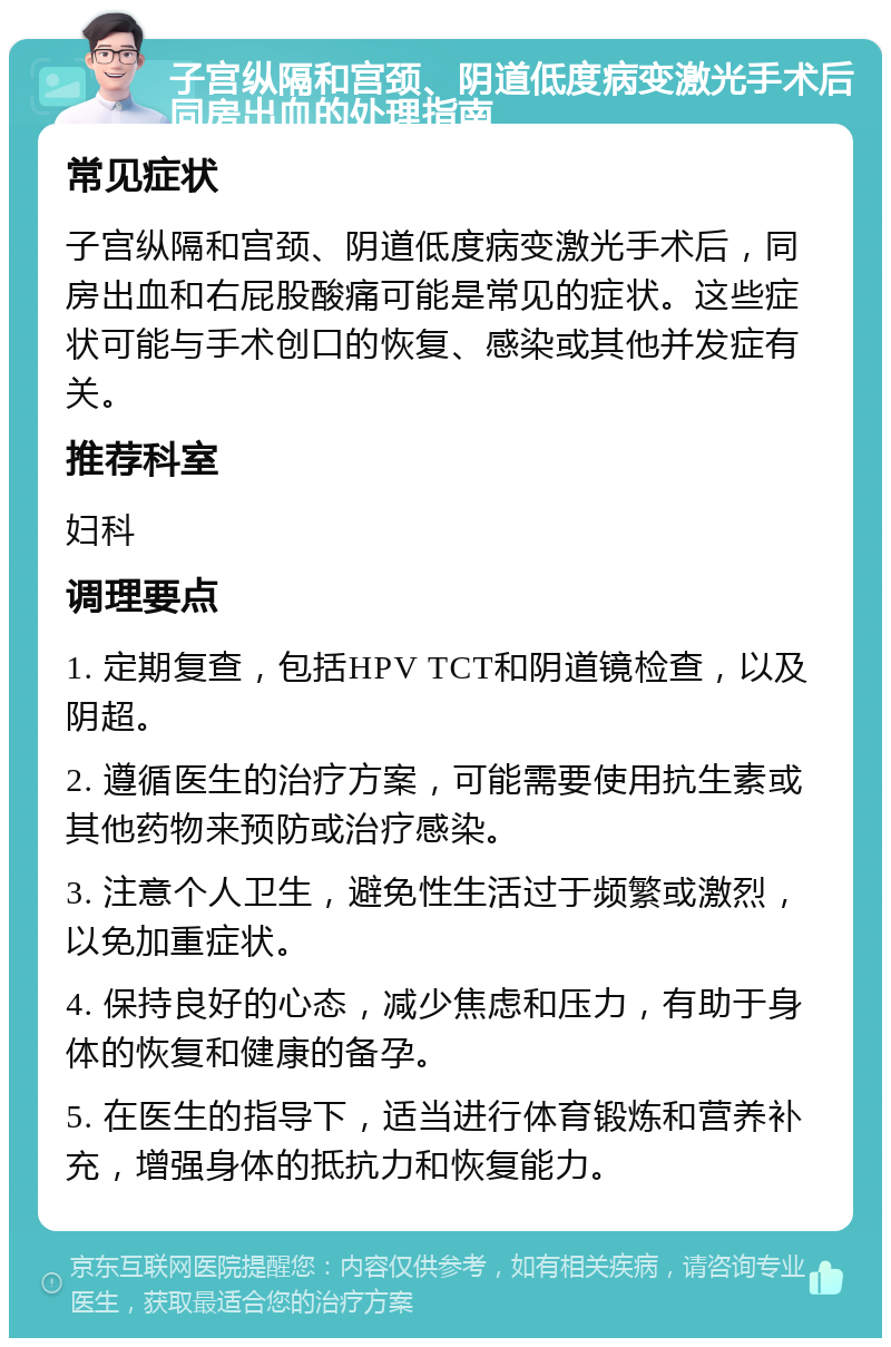 子宫纵隔和宫颈、阴道低度病变激光手术后同房出血的处理指南 常见症状 子宫纵隔和宫颈、阴道低度病变激光手术后，同房出血和右屁股酸痛可能是常见的症状。这些症状可能与手术创口的恢复、感染或其他并发症有关。 推荐科室 妇科 调理要点 1. 定期复查，包括HPV TCT和阴道镜检查，以及阴超。 2. 遵循医生的治疗方案，可能需要使用抗生素或其他药物来预防或治疗感染。 3. 注意个人卫生，避免性生活过于频繁或激烈，以免加重症状。 4. 保持良好的心态，减少焦虑和压力，有助于身体的恢复和健康的备孕。 5. 在医生的指导下，适当进行体育锻炼和营养补充，增强身体的抵抗力和恢复能力。