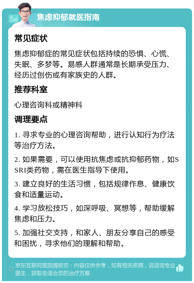 焦虑抑郁就医指南 常见症状 焦虑抑郁症的常见症状包括持续的恐惧、心慌、失眠、多梦等。易感人群通常是长期承受压力、经历过创伤或有家族史的人群。 推荐科室 心理咨询科或精神科 调理要点 1. 寻求专业的心理咨询帮助，进行认知行为疗法等治疗方法。 2. 如果需要，可以使用抗焦虑或抗抑郁药物，如SSRI类药物，需在医生指导下使用。 3. 建立良好的生活习惯，包括规律作息、健康饮食和适量运动。 4. 学习放松技巧，如深呼吸、冥想等，帮助缓解焦虑和压力。 5. 加强社交支持，和家人、朋友分享自己的感受和困扰，寻求他们的理解和帮助。