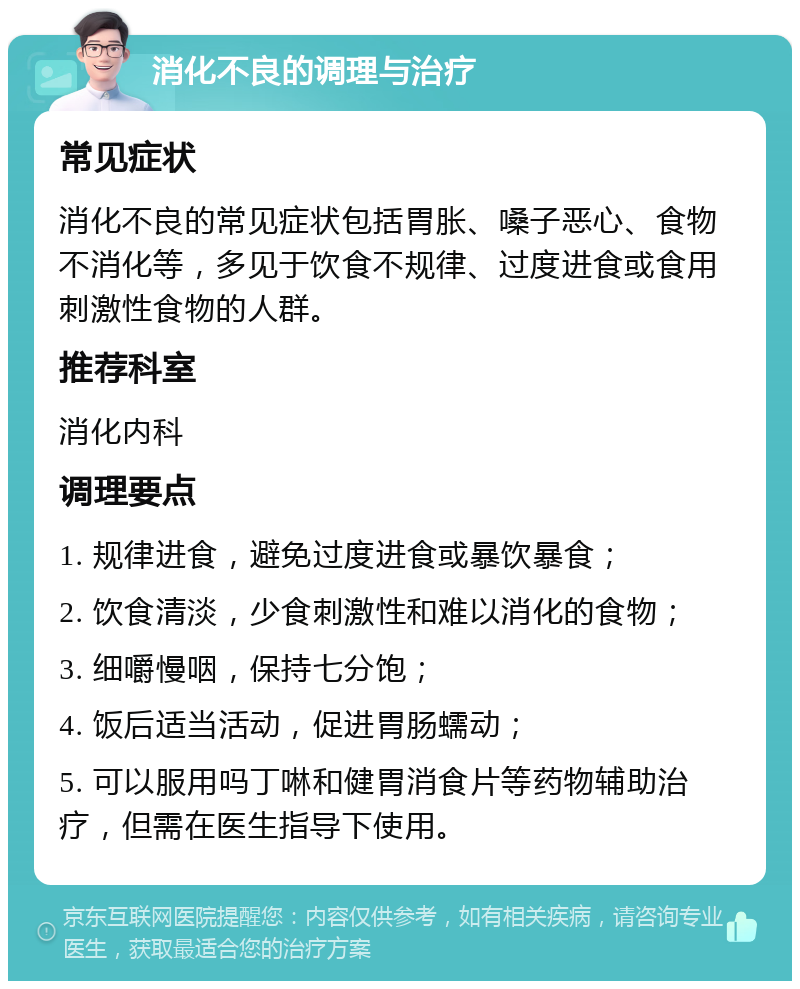 消化不良的调理与治疗 常见症状 消化不良的常见症状包括胃胀、嗓子恶心、食物不消化等，多见于饮食不规律、过度进食或食用刺激性食物的人群。 推荐科室 消化内科 调理要点 1. 规律进食，避免过度进食或暴饮暴食； 2. 饮食清淡，少食刺激性和难以消化的食物； 3. 细嚼慢咽，保持七分饱； 4. 饭后适当活动，促进胃肠蠕动； 5. 可以服用吗丁啉和健胃消食片等药物辅助治疗，但需在医生指导下使用。