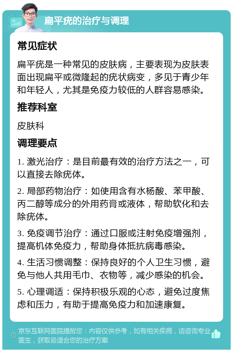 扁平疣的治疗与调理 常见症状 扁平疣是一种常见的皮肤病，主要表现为皮肤表面出现扁平或微隆起的疣状病变，多见于青少年和年轻人，尤其是免疫力较低的人群容易感染。 推荐科室 皮肤科 调理要点 1. 激光治疗：是目前最有效的治疗方法之一，可以直接去除疣体。 2. 局部药物治疗：如使用含有水杨酸、苯甲酸、丙二醇等成分的外用药膏或液体，帮助软化和去除疣体。 3. 免疫调节治疗：通过口服或注射免疫增强剂，提高机体免疫力，帮助身体抵抗病毒感染。 4. 生活习惯调整：保持良好的个人卫生习惯，避免与他人共用毛巾、衣物等，减少感染的机会。 5. 心理调适：保持积极乐观的心态，避免过度焦虑和压力，有助于提高免疫力和加速康复。