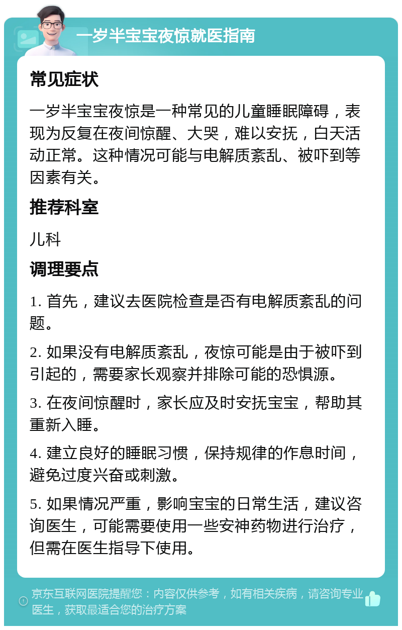 一岁半宝宝夜惊就医指南 常见症状 一岁半宝宝夜惊是一种常见的儿童睡眠障碍，表现为反复在夜间惊醒、大哭，难以安抚，白天活动正常。这种情况可能与电解质紊乱、被吓到等因素有关。 推荐科室 儿科 调理要点 1. 首先，建议去医院检查是否有电解质紊乱的问题。 2. 如果没有电解质紊乱，夜惊可能是由于被吓到引起的，需要家长观察并排除可能的恐惧源。 3. 在夜间惊醒时，家长应及时安抚宝宝，帮助其重新入睡。 4. 建立良好的睡眠习惯，保持规律的作息时间，避免过度兴奋或刺激。 5. 如果情况严重，影响宝宝的日常生活，建议咨询医生，可能需要使用一些安神药物进行治疗，但需在医生指导下使用。