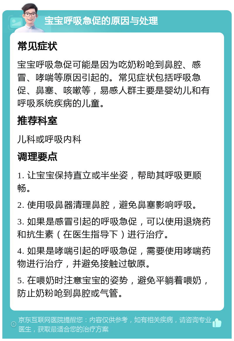 宝宝呼吸急促的原因与处理 常见症状 宝宝呼吸急促可能是因为吃奶粉呛到鼻腔、感冒、哮喘等原因引起的。常见症状包括呼吸急促、鼻塞、咳嗽等，易感人群主要是婴幼儿和有呼吸系统疾病的儿童。 推荐科室 儿科或呼吸内科 调理要点 1. 让宝宝保持直立或半坐姿，帮助其呼吸更顺畅。 2. 使用吸鼻器清理鼻腔，避免鼻塞影响呼吸。 3. 如果是感冒引起的呼吸急促，可以使用退烧药和抗生素（在医生指导下）进行治疗。 4. 如果是哮喘引起的呼吸急促，需要使用哮喘药物进行治疗，并避免接触过敏原。 5. 在喂奶时注意宝宝的姿势，避免平躺着喂奶，防止奶粉呛到鼻腔或气管。