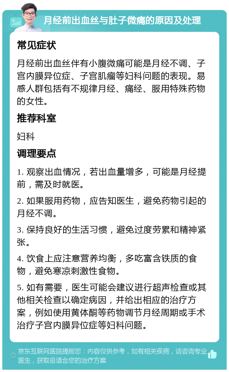 月经前出血丝与肚子微痛的原因及处理 常见症状 月经前出血丝伴有小腹微痛可能是月经不调、子宫内膜异位症、子宫肌瘤等妇科问题的表现。易感人群包括有不规律月经、痛经、服用特殊药物的女性。 推荐科室 妇科 调理要点 1. 观察出血情况，若出血量增多，可能是月经提前，需及时就医。 2. 如果服用药物，应告知医生，避免药物引起的月经不调。 3. 保持良好的生活习惯，避免过度劳累和精神紧张。 4. 饮食上应注意营养均衡，多吃富含铁质的食物，避免寒凉刺激性食物。 5. 如有需要，医生可能会建议进行超声检查或其他相关检查以确定病因，并给出相应的治疗方案，例如使用黄体酮等药物调节月经周期或手术治疗子宫内膜异位症等妇科问题。