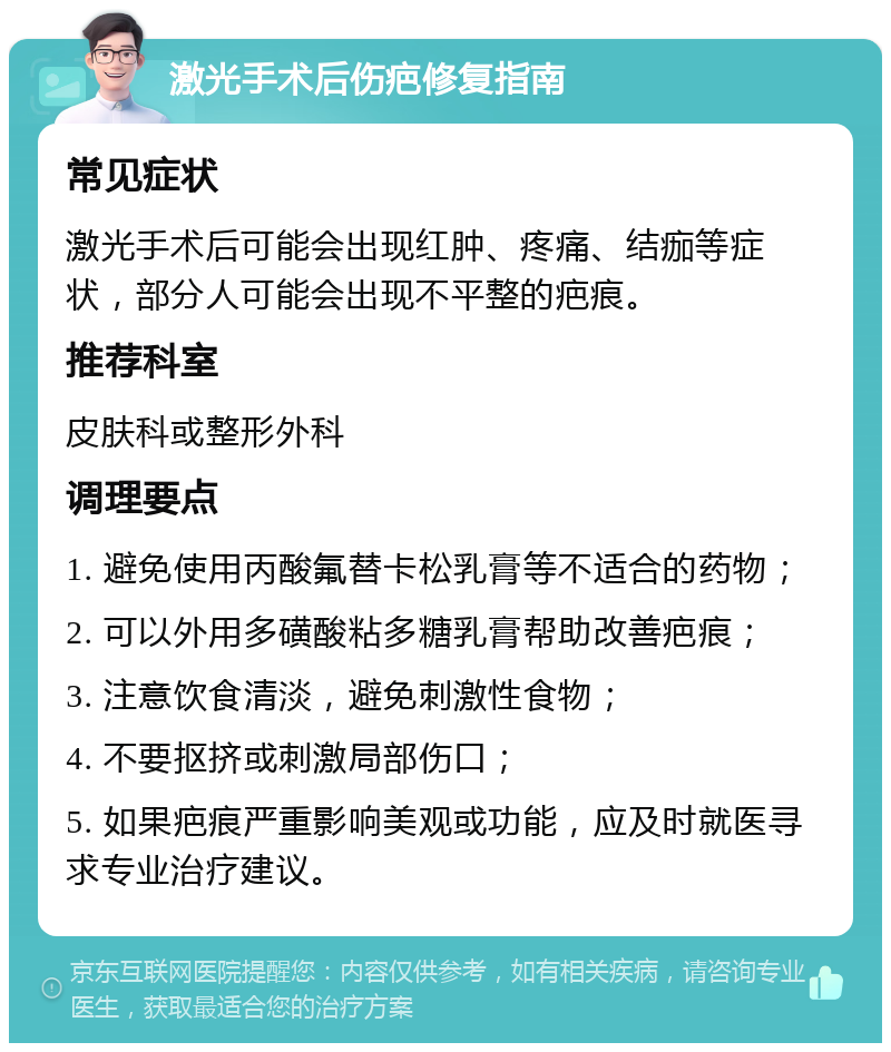 激光手术后伤疤修复指南 常见症状 激光手术后可能会出现红肿、疼痛、结痂等症状，部分人可能会出现不平整的疤痕。 推荐科室 皮肤科或整形外科 调理要点 1. 避免使用丙酸氟替卡松乳膏等不适合的药物； 2. 可以外用多磺酸粘多糖乳膏帮助改善疤痕； 3. 注意饮食清淡，避免刺激性食物； 4. 不要抠挤或刺激局部伤口； 5. 如果疤痕严重影响美观或功能，应及时就医寻求专业治疗建议。