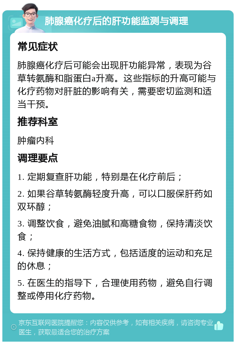 肺腺癌化疗后的肝功能监测与调理 常见症状 肺腺癌化疗后可能会出现肝功能异常，表现为谷草转氨酶和脂蛋白a升高。这些指标的升高可能与化疗药物对肝脏的影响有关，需要密切监测和适当干预。 推荐科室 肿瘤内科 调理要点 1. 定期复查肝功能，特别是在化疗前后； 2. 如果谷草转氨酶轻度升高，可以口服保肝药如双环醇； 3. 调整饮食，避免油腻和高糖食物，保持清淡饮食； 4. 保持健康的生活方式，包括适度的运动和充足的休息； 5. 在医生的指导下，合理使用药物，避免自行调整或停用化疗药物。