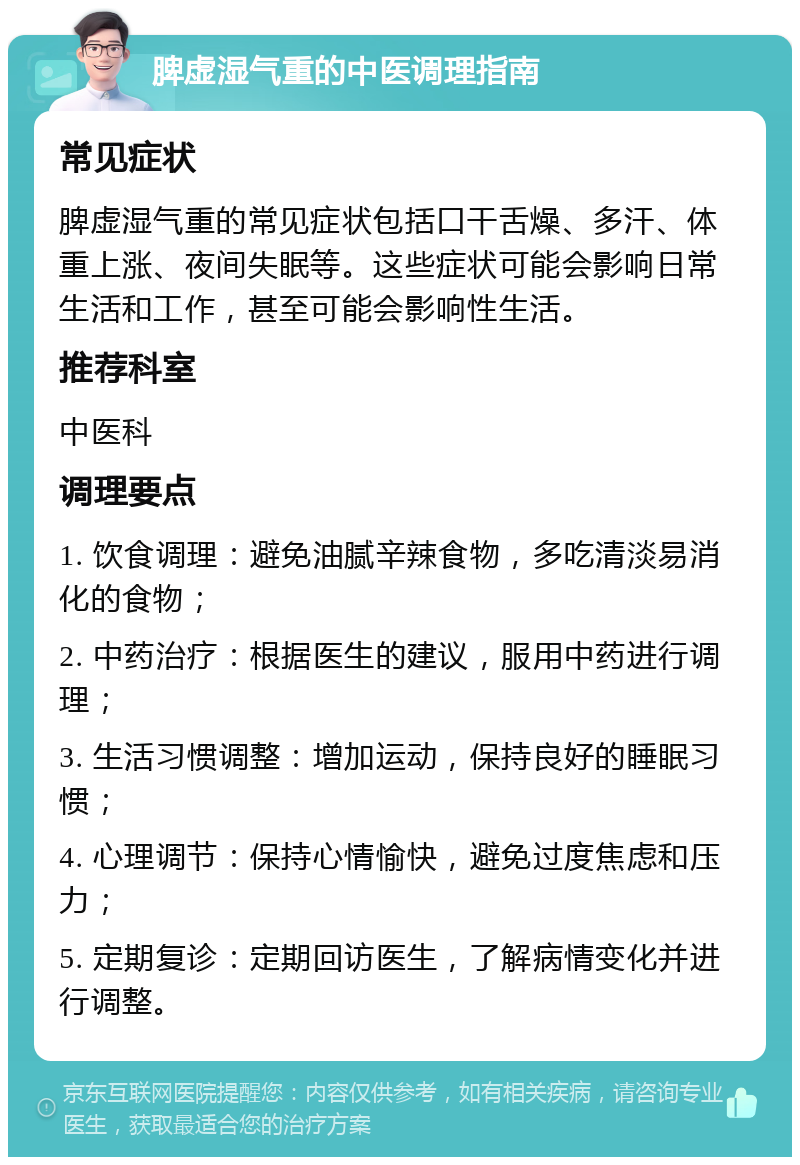 脾虚湿气重的中医调理指南 常见症状 脾虚湿气重的常见症状包括口干舌燥、多汗、体重上涨、夜间失眠等。这些症状可能会影响日常生活和工作，甚至可能会影响性生活。 推荐科室 中医科 调理要点 1. 饮食调理：避免油腻辛辣食物，多吃清淡易消化的食物； 2. 中药治疗：根据医生的建议，服用中药进行调理； 3. 生活习惯调整：增加运动，保持良好的睡眠习惯； 4. 心理调节：保持心情愉快，避免过度焦虑和压力； 5. 定期复诊：定期回访医生，了解病情变化并进行调整。