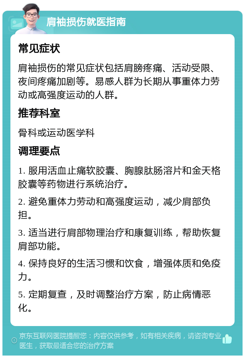 肩袖损伤就医指南 常见症状 肩袖损伤的常见症状包括肩膀疼痛、活动受限、夜间疼痛加剧等。易感人群为长期从事重体力劳动或高强度运动的人群。 推荐科室 骨科或运动医学科 调理要点 1. 服用活血止痛软胶囊、胸腺肽肠溶片和金天格胶囊等药物进行系统治疗。 2. 避免重体力劳动和高强度运动，减少肩部负担。 3. 适当进行肩部物理治疗和康复训练，帮助恢复肩部功能。 4. 保持良好的生活习惯和饮食，增强体质和免疫力。 5. 定期复查，及时调整治疗方案，防止病情恶化。