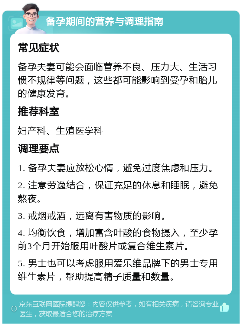 备孕期间的营养与调理指南 常见症状 备孕夫妻可能会面临营养不良、压力大、生活习惯不规律等问题，这些都可能影响到受孕和胎儿的健康发育。 推荐科室 妇产科、生殖医学科 调理要点 1. 备孕夫妻应放松心情，避免过度焦虑和压力。 2. 注意劳逸结合，保证充足的休息和睡眠，避免熬夜。 3. 戒烟戒酒，远离有害物质的影响。 4. 均衡饮食，增加富含叶酸的食物摄入，至少孕前3个月开始服用叶酸片或复合维生素片。 5. 男士也可以考虑服用爱乐维品牌下的男士专用维生素片，帮助提高精子质量和数量。