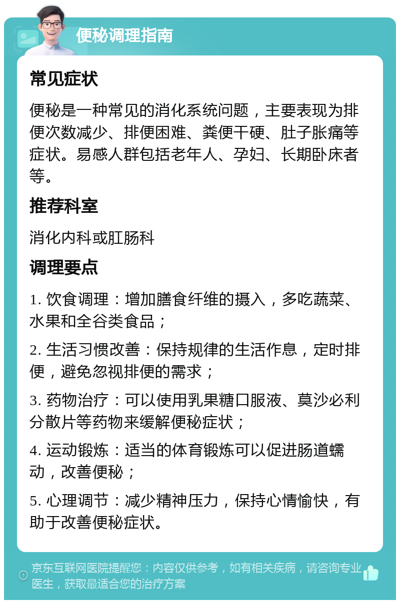 便秘调理指南 常见症状 便秘是一种常见的消化系统问题，主要表现为排便次数减少、排便困难、粪便干硬、肚子胀痛等症状。易感人群包括老年人、孕妇、长期卧床者等。 推荐科室 消化内科或肛肠科 调理要点 1. 饮食调理：增加膳食纤维的摄入，多吃蔬菜、水果和全谷类食品； 2. 生活习惯改善：保持规律的生活作息，定时排便，避免忽视排便的需求； 3. 药物治疗：可以使用乳果糖口服液、莫沙必利分散片等药物来缓解便秘症状； 4. 运动锻炼：适当的体育锻炼可以促进肠道蠕动，改善便秘； 5. 心理调节：减少精神压力，保持心情愉快，有助于改善便秘症状。