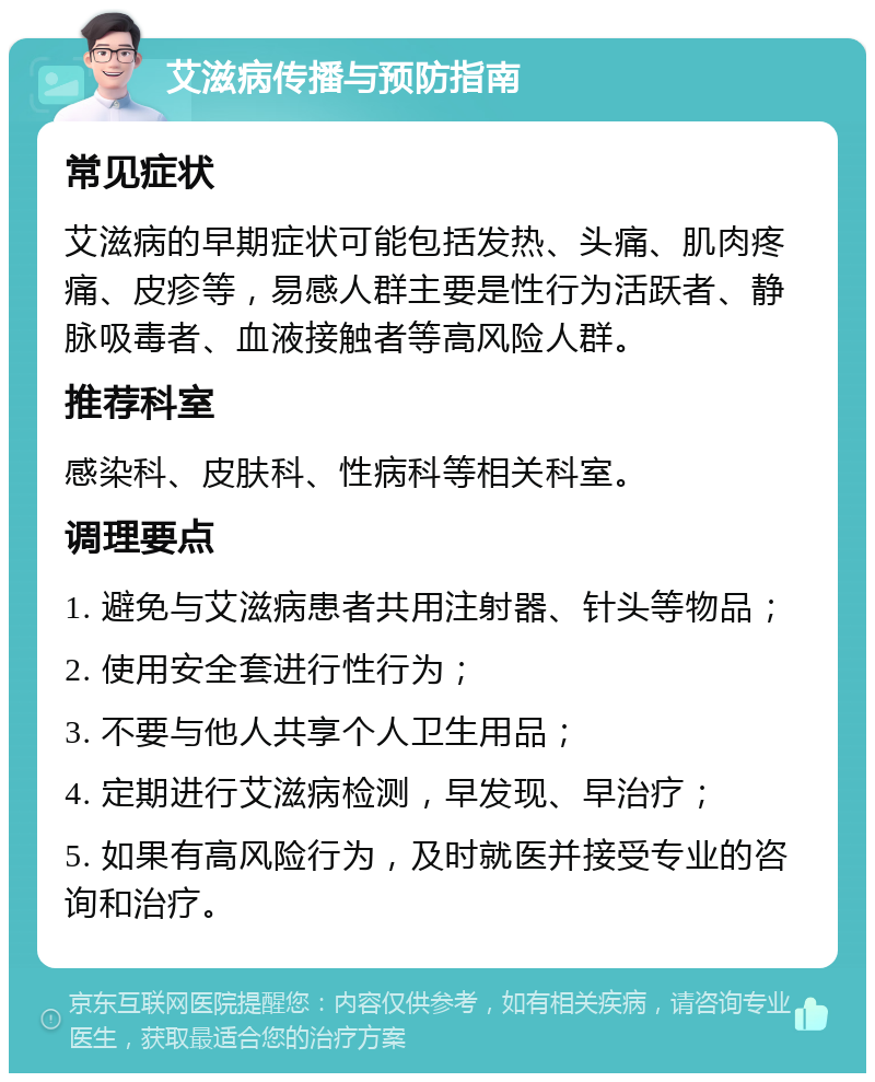 艾滋病传播与预防指南 常见症状 艾滋病的早期症状可能包括发热、头痛、肌肉疼痛、皮疹等，易感人群主要是性行为活跃者、静脉吸毒者、血液接触者等高风险人群。 推荐科室 感染科、皮肤科、性病科等相关科室。 调理要点 1. 避免与艾滋病患者共用注射器、针头等物品； 2. 使用安全套进行性行为； 3. 不要与他人共享个人卫生用品； 4. 定期进行艾滋病检测，早发现、早治疗； 5. 如果有高风险行为，及时就医并接受专业的咨询和治疗。