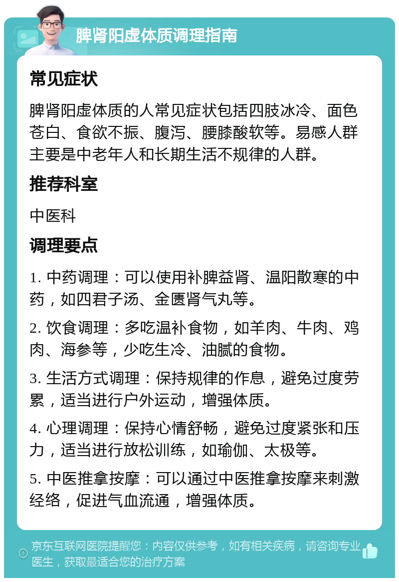 脾肾阳虚体质调理指南 常见症状 脾肾阳虚体质的人常见症状包括四肢冰冷、面色苍白、食欲不振、腹泻、腰膝酸软等。易感人群主要是中老年人和长期生活不规律的人群。 推荐科室 中医科 调理要点 1. 中药调理：可以使用补脾益肾、温阳散寒的中药，如四君子汤、金匮肾气丸等。 2. 饮食调理：多吃温补食物，如羊肉、牛肉、鸡肉、海参等，少吃生冷、油腻的食物。 3. 生活方式调理：保持规律的作息，避免过度劳累，适当进行户外运动，增强体质。 4. 心理调理：保持心情舒畅，避免过度紧张和压力，适当进行放松训练，如瑜伽、太极等。 5. 中医推拿按摩：可以通过中医推拿按摩来刺激经络，促进气血流通，增强体质。