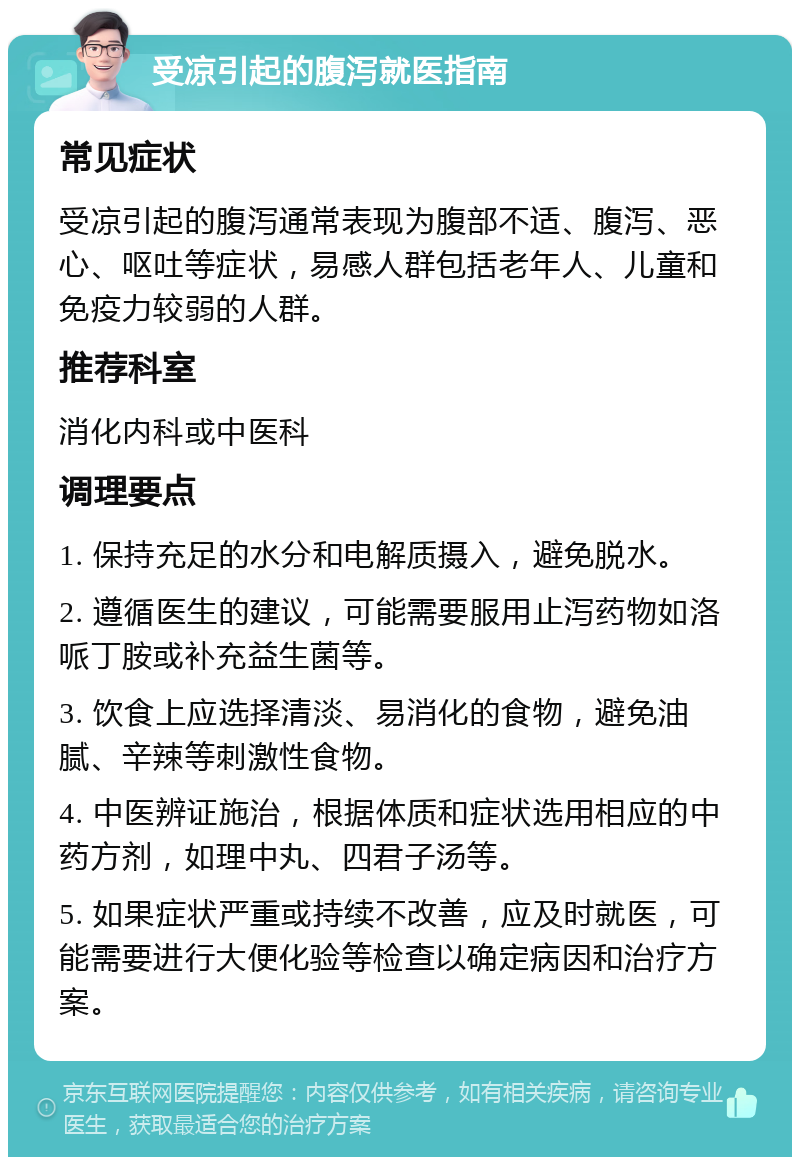 受凉引起的腹泻就医指南 常见症状 受凉引起的腹泻通常表现为腹部不适、腹泻、恶心、呕吐等症状，易感人群包括老年人、儿童和免疫力较弱的人群。 推荐科室 消化内科或中医科 调理要点 1. 保持充足的水分和电解质摄入，避免脱水。 2. 遵循医生的建议，可能需要服用止泻药物如洛哌丁胺或补充益生菌等。 3. 饮食上应选择清淡、易消化的食物，避免油腻、辛辣等刺激性食物。 4. 中医辨证施治，根据体质和症状选用相应的中药方剂，如理中丸、四君子汤等。 5. 如果症状严重或持续不改善，应及时就医，可能需要进行大便化验等检查以确定病因和治疗方案。