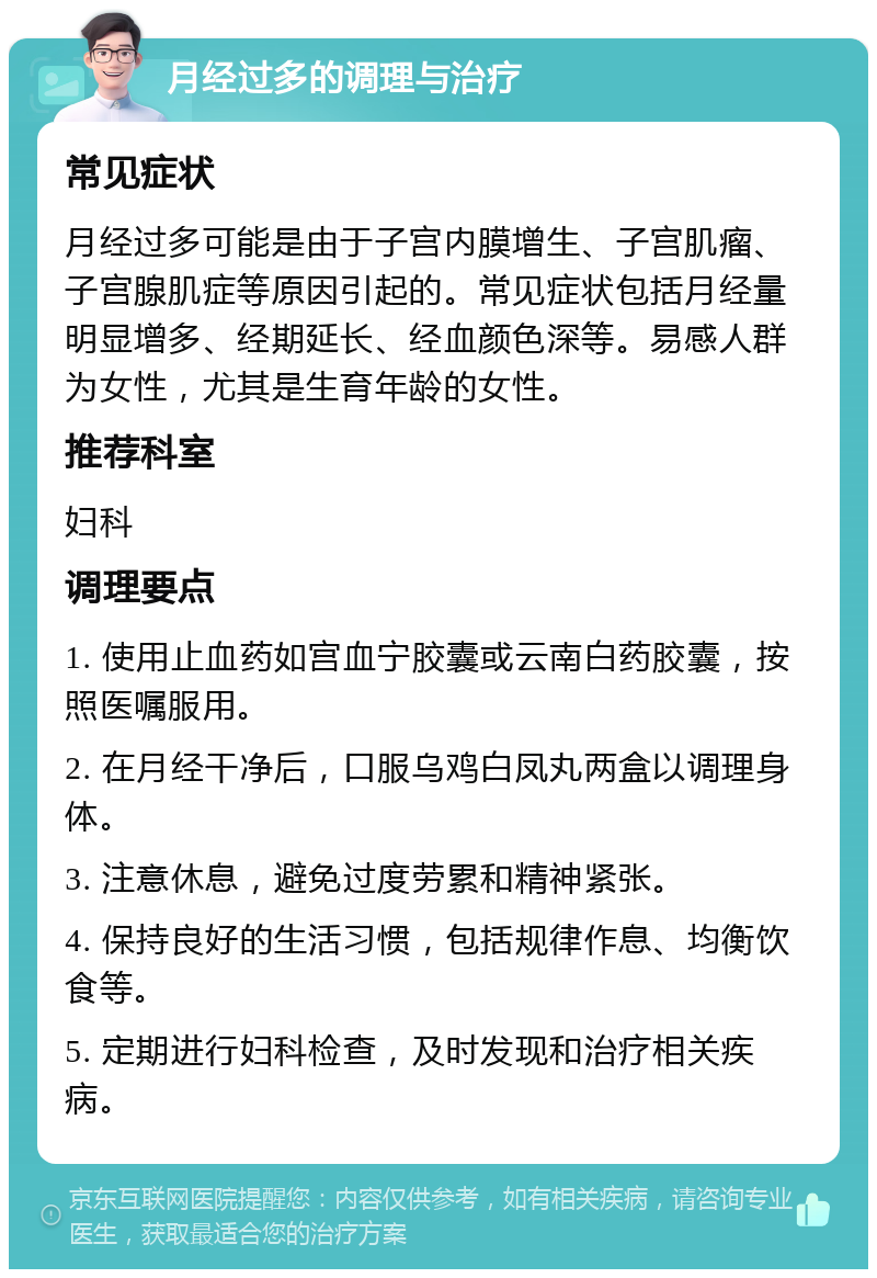 月经过多的调理与治疗 常见症状 月经过多可能是由于子宫内膜增生、子宫肌瘤、子宫腺肌症等原因引起的。常见症状包括月经量明显增多、经期延长、经血颜色深等。易感人群为女性，尤其是生育年龄的女性。 推荐科室 妇科 调理要点 1. 使用止血药如宫血宁胶囊或云南白药胶囊，按照医嘱服用。 2. 在月经干净后，口服乌鸡白凤丸两盒以调理身体。 3. 注意休息，避免过度劳累和精神紧张。 4. 保持良好的生活习惯，包括规律作息、均衡饮食等。 5. 定期进行妇科检查，及时发现和治疗相关疾病。