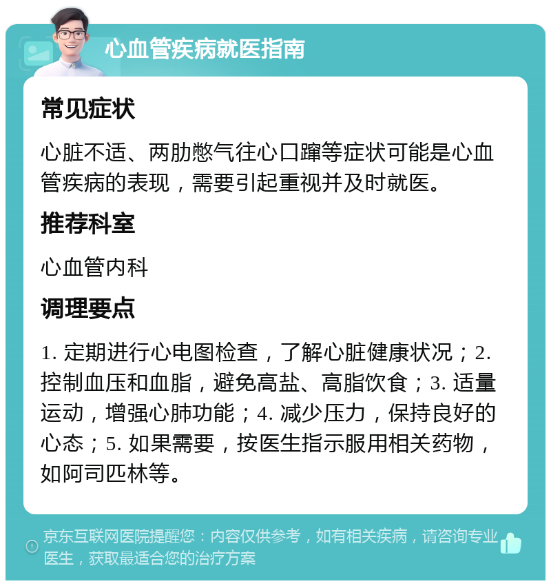 心血管疾病就医指南 常见症状 心脏不适、两肋憋气往心口蹿等症状可能是心血管疾病的表现，需要引起重视并及时就医。 推荐科室 心血管内科 调理要点 1. 定期进行心电图检查，了解心脏健康状况；2. 控制血压和血脂，避免高盐、高脂饮食；3. 适量运动，增强心肺功能；4. 减少压力，保持良好的心态；5. 如果需要，按医生指示服用相关药物，如阿司匹林等。