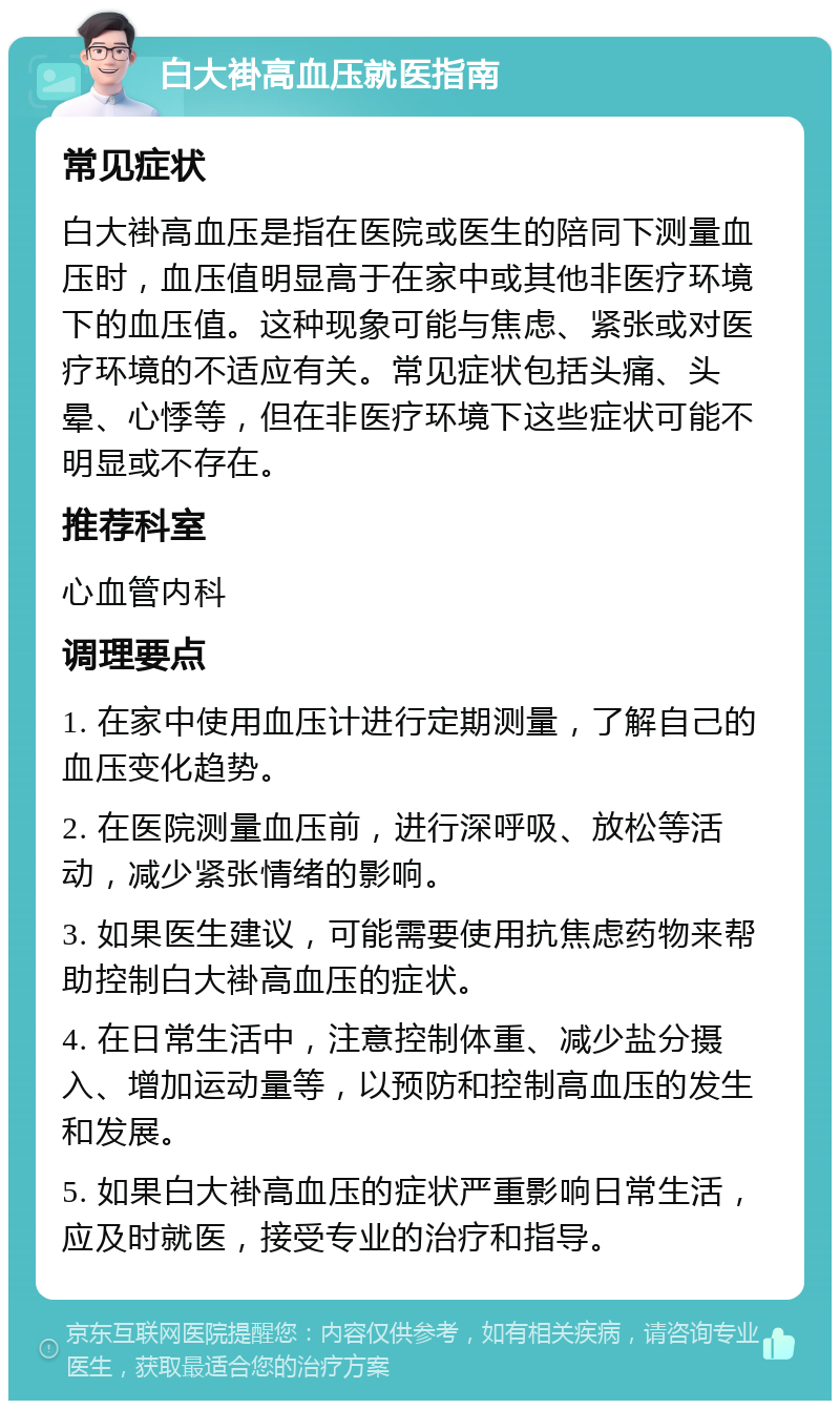 白大褂高血压就医指南 常见症状 白大褂高血压是指在医院或医生的陪同下测量血压时，血压值明显高于在家中或其他非医疗环境下的血压值。这种现象可能与焦虑、紧张或对医疗环境的不适应有关。常见症状包括头痛、头晕、心悸等，但在非医疗环境下这些症状可能不明显或不存在。 推荐科室 心血管内科 调理要点 1. 在家中使用血压计进行定期测量，了解自己的血压变化趋势。 2. 在医院测量血压前，进行深呼吸、放松等活动，减少紧张情绪的影响。 3. 如果医生建议，可能需要使用抗焦虑药物来帮助控制白大褂高血压的症状。 4. 在日常生活中，注意控制体重、减少盐分摄入、增加运动量等，以预防和控制高血压的发生和发展。 5. 如果白大褂高血压的症状严重影响日常生活，应及时就医，接受专业的治疗和指导。