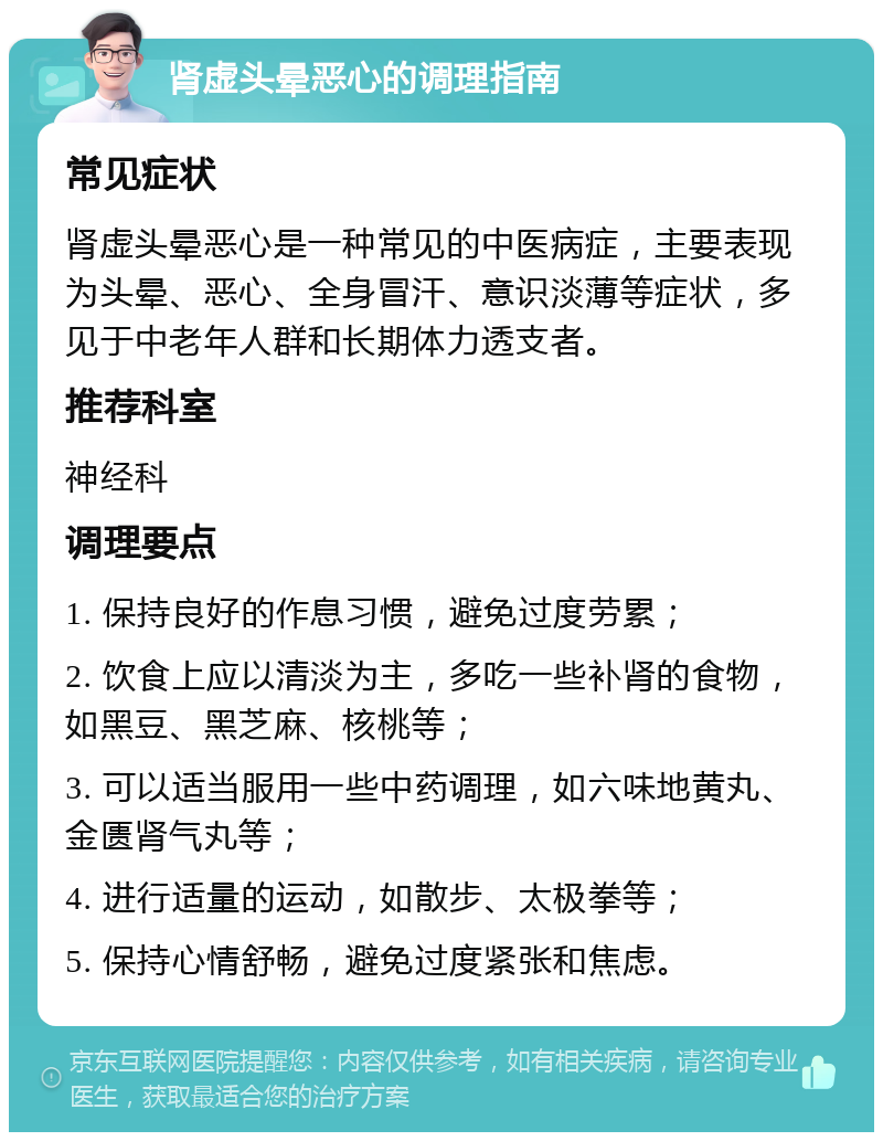 肾虚头晕恶心的调理指南 常见症状 肾虚头晕恶心是一种常见的中医病症，主要表现为头晕、恶心、全身冒汗、意识淡薄等症状，多见于中老年人群和长期体力透支者。 推荐科室 神经科 调理要点 1. 保持良好的作息习惯，避免过度劳累； 2. 饮食上应以清淡为主，多吃一些补肾的食物，如黑豆、黑芝麻、核桃等； 3. 可以适当服用一些中药调理，如六味地黄丸、金匮肾气丸等； 4. 进行适量的运动，如散步、太极拳等； 5. 保持心情舒畅，避免过度紧张和焦虑。