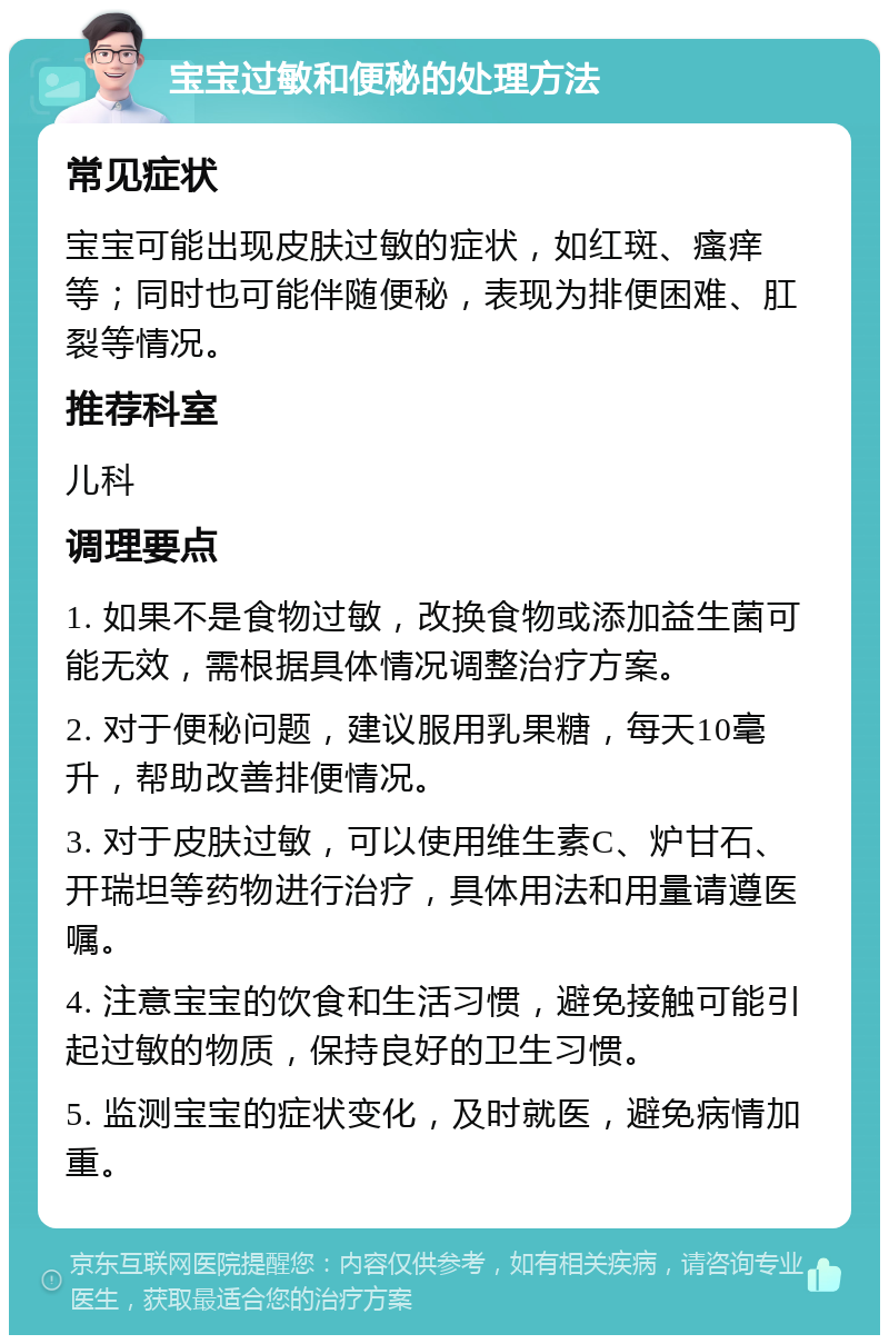 宝宝过敏和便秘的处理方法 常见症状 宝宝可能出现皮肤过敏的症状，如红斑、瘙痒等；同时也可能伴随便秘，表现为排便困难、肛裂等情况。 推荐科室 儿科 调理要点 1. 如果不是食物过敏，改换食物或添加益生菌可能无效，需根据具体情况调整治疗方案。 2. 对于便秘问题，建议服用乳果糖，每天10毫升，帮助改善排便情况。 3. 对于皮肤过敏，可以使用维生素C、炉甘石、开瑞坦等药物进行治疗，具体用法和用量请遵医嘱。 4. 注意宝宝的饮食和生活习惯，避免接触可能引起过敏的物质，保持良好的卫生习惯。 5. 监测宝宝的症状变化，及时就医，避免病情加重。