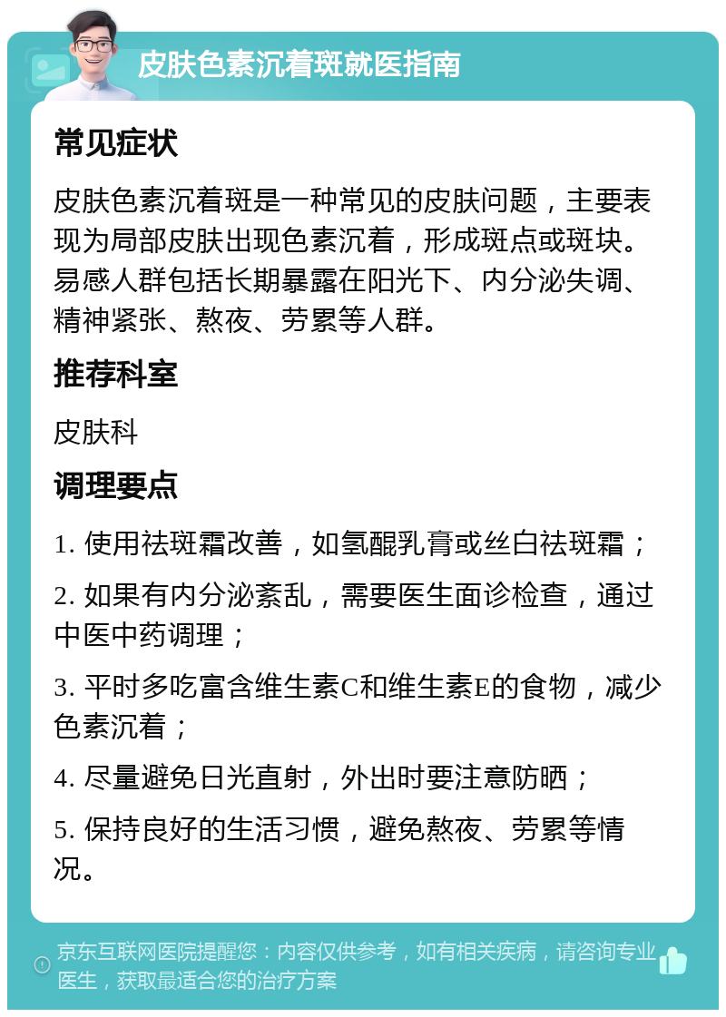 皮肤色素沉着斑就医指南 常见症状 皮肤色素沉着斑是一种常见的皮肤问题，主要表现为局部皮肤出现色素沉着，形成斑点或斑块。易感人群包括长期暴露在阳光下、内分泌失调、精神紧张、熬夜、劳累等人群。 推荐科室 皮肤科 调理要点 1. 使用祛斑霜改善，如氢醌乳膏或丝白祛斑霜； 2. 如果有内分泌紊乱，需要医生面诊检查，通过中医中药调理； 3. 平时多吃富含维生素C和维生素E的食物，减少色素沉着； 4. 尽量避免日光直射，外出时要注意防晒； 5. 保持良好的生活习惯，避免熬夜、劳累等情况。