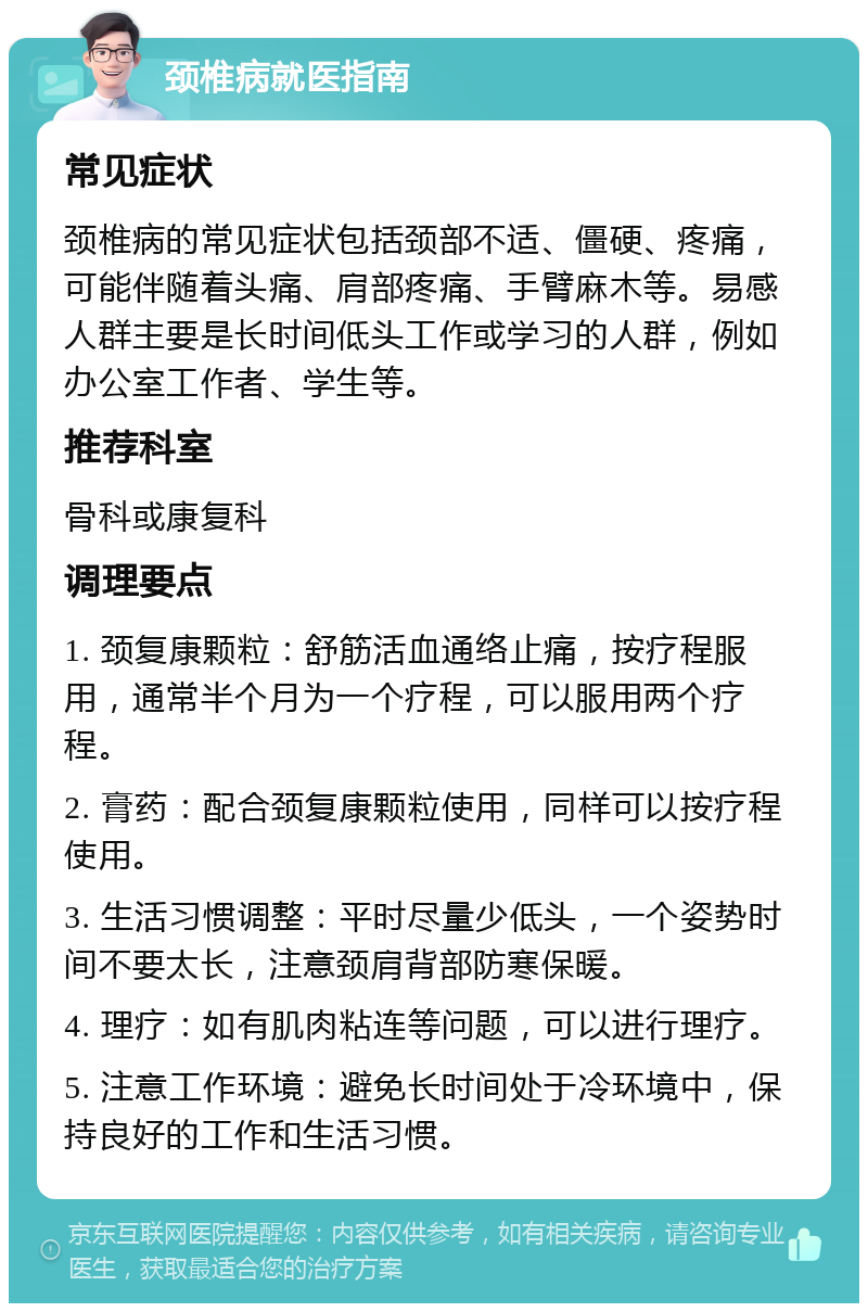 颈椎病就医指南 常见症状 颈椎病的常见症状包括颈部不适、僵硬、疼痛，可能伴随着头痛、肩部疼痛、手臂麻木等。易感人群主要是长时间低头工作或学习的人群，例如办公室工作者、学生等。 推荐科室 骨科或康复科 调理要点 1. 颈复康颗粒：舒筋活血通络止痛，按疗程服用，通常半个月为一个疗程，可以服用两个疗程。 2. 膏药：配合颈复康颗粒使用，同样可以按疗程使用。 3. 生活习惯调整：平时尽量少低头，一个姿势时间不要太长，注意颈肩背部防寒保暖。 4. 理疗：如有肌肉粘连等问题，可以进行理疗。 5. 注意工作环境：避免长时间处于冷环境中，保持良好的工作和生活习惯。