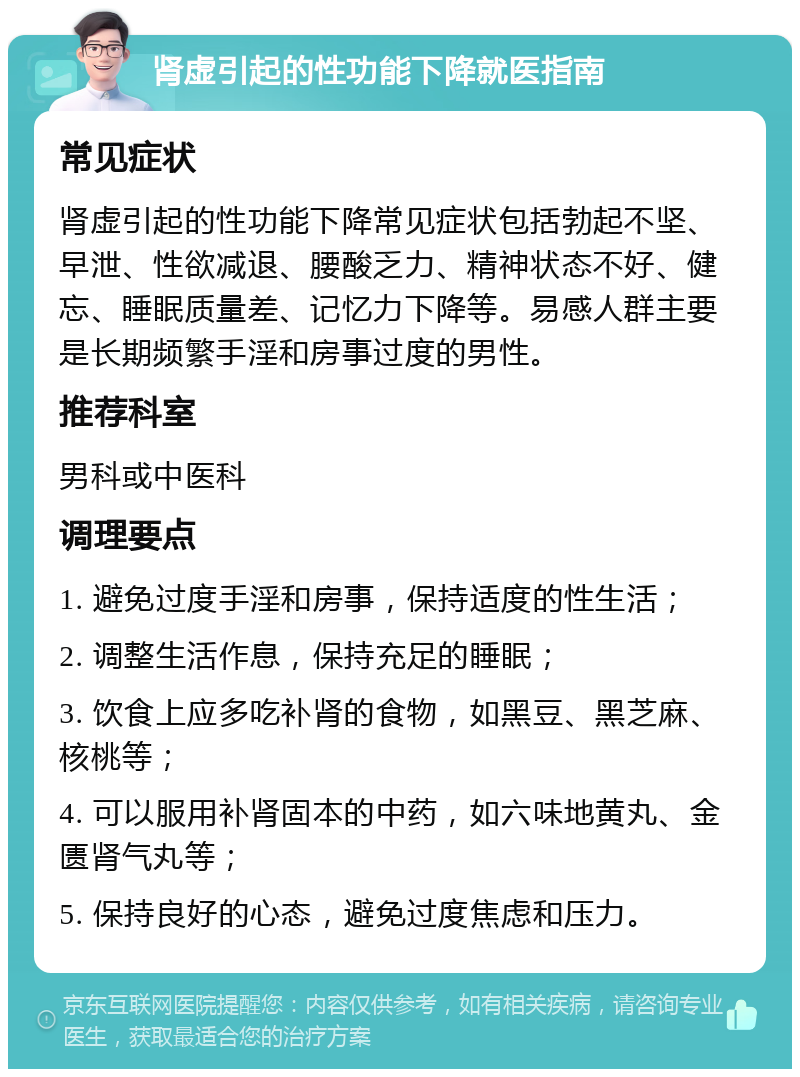 肾虚引起的性功能下降就医指南 常见症状 肾虚引起的性功能下降常见症状包括勃起不坚、早泄、性欲减退、腰酸乏力、精神状态不好、健忘、睡眠质量差、记忆力下降等。易感人群主要是长期频繁手淫和房事过度的男性。 推荐科室 男科或中医科 调理要点 1. 避免过度手淫和房事，保持适度的性生活； 2. 调整生活作息，保持充足的睡眠； 3. 饮食上应多吃补肾的食物，如黑豆、黑芝麻、核桃等； 4. 可以服用补肾固本的中药，如六味地黄丸、金匮肾气丸等； 5. 保持良好的心态，避免过度焦虑和压力。