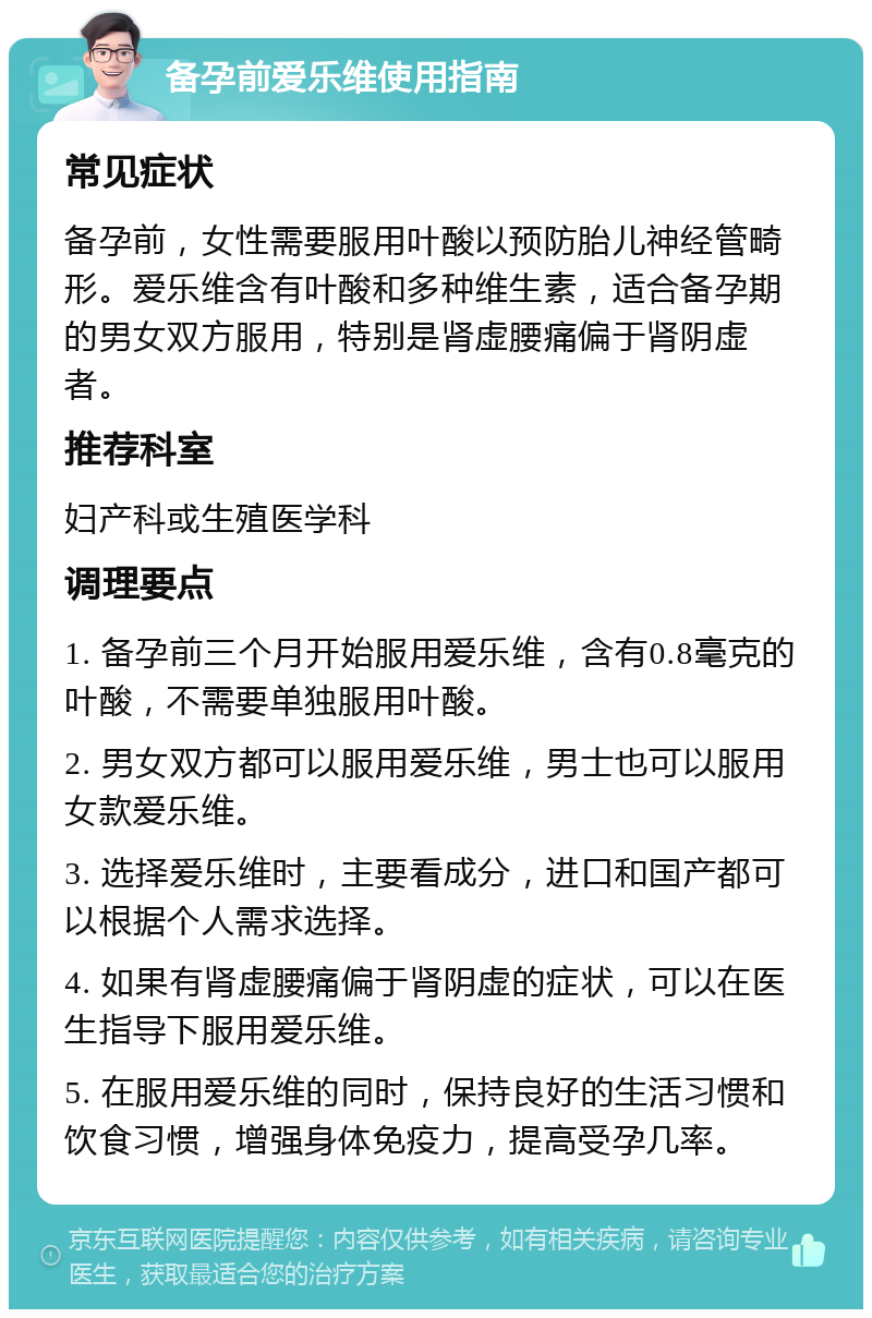 备孕前爱乐维使用指南 常见症状 备孕前，女性需要服用叶酸以预防胎儿神经管畸形。爱乐维含有叶酸和多种维生素，适合备孕期的男女双方服用，特别是肾虚腰痛偏于肾阴虚者。 推荐科室 妇产科或生殖医学科 调理要点 1. 备孕前三个月开始服用爱乐维，含有0.8毫克的叶酸，不需要单独服用叶酸。 2. 男女双方都可以服用爱乐维，男士也可以服用女款爱乐维。 3. 选择爱乐维时，主要看成分，进口和国产都可以根据个人需求选择。 4. 如果有肾虚腰痛偏于肾阴虚的症状，可以在医生指导下服用爱乐维。 5. 在服用爱乐维的同时，保持良好的生活习惯和饮食习惯，增强身体免疫力，提高受孕几率。