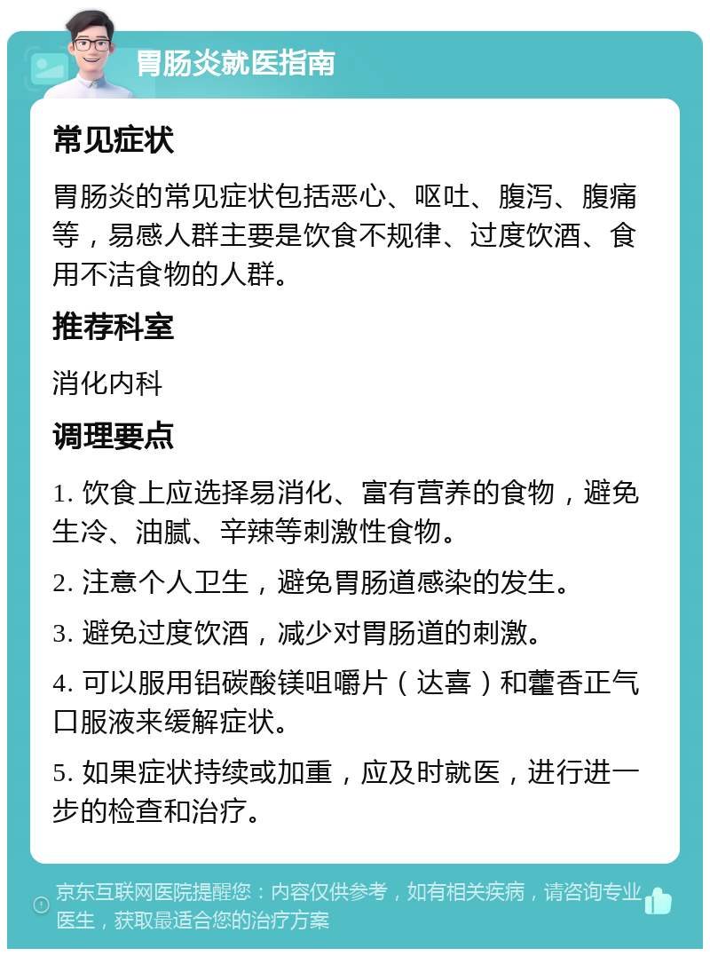 胃肠炎就医指南 常见症状 胃肠炎的常见症状包括恶心、呕吐、腹泻、腹痛等，易感人群主要是饮食不规律、过度饮酒、食用不洁食物的人群。 推荐科室 消化内科 调理要点 1. 饮食上应选择易消化、富有营养的食物，避免生冷、油腻、辛辣等刺激性食物。 2. 注意个人卫生，避免胃肠道感染的发生。 3. 避免过度饮酒，减少对胃肠道的刺激。 4. 可以服用铝碳酸镁咀嚼片（达喜）和藿香正气口服液来缓解症状。 5. 如果症状持续或加重，应及时就医，进行进一步的检查和治疗。