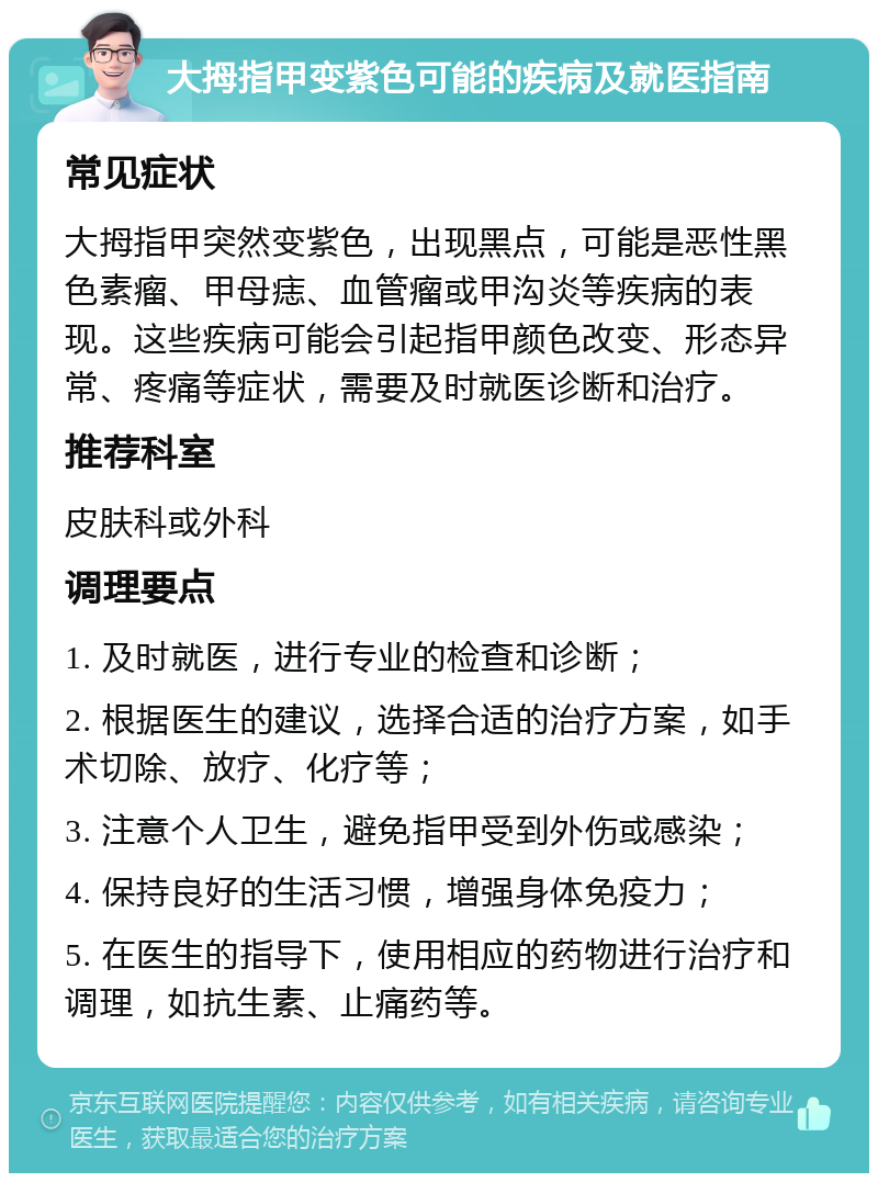 大拇指甲变紫色可能的疾病及就医指南 常见症状 大拇指甲突然变紫色，出现黑点，可能是恶性黑色素瘤、甲母痣、血管瘤或甲沟炎等疾病的表现。这些疾病可能会引起指甲颜色改变、形态异常、疼痛等症状，需要及时就医诊断和治疗。 推荐科室 皮肤科或外科 调理要点 1. 及时就医，进行专业的检查和诊断； 2. 根据医生的建议，选择合适的治疗方案，如手术切除、放疗、化疗等； 3. 注意个人卫生，避免指甲受到外伤或感染； 4. 保持良好的生活习惯，增强身体免疫力； 5. 在医生的指导下，使用相应的药物进行治疗和调理，如抗生素、止痛药等。