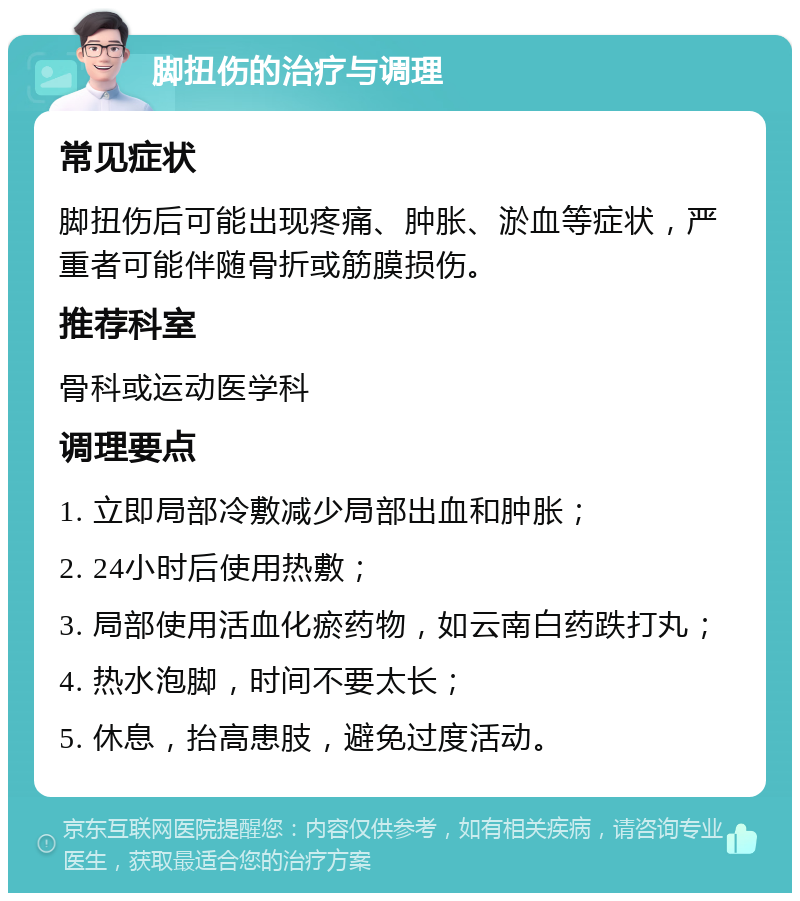 脚扭伤的治疗与调理 常见症状 脚扭伤后可能出现疼痛、肿胀、淤血等症状，严重者可能伴随骨折或筋膜损伤。 推荐科室 骨科或运动医学科 调理要点 1. 立即局部冷敷减少局部出血和肿胀； 2. 24小时后使用热敷； 3. 局部使用活血化瘀药物，如云南白药跌打丸； 4. 热水泡脚，时间不要太长； 5. 休息，抬高患肢，避免过度活动。