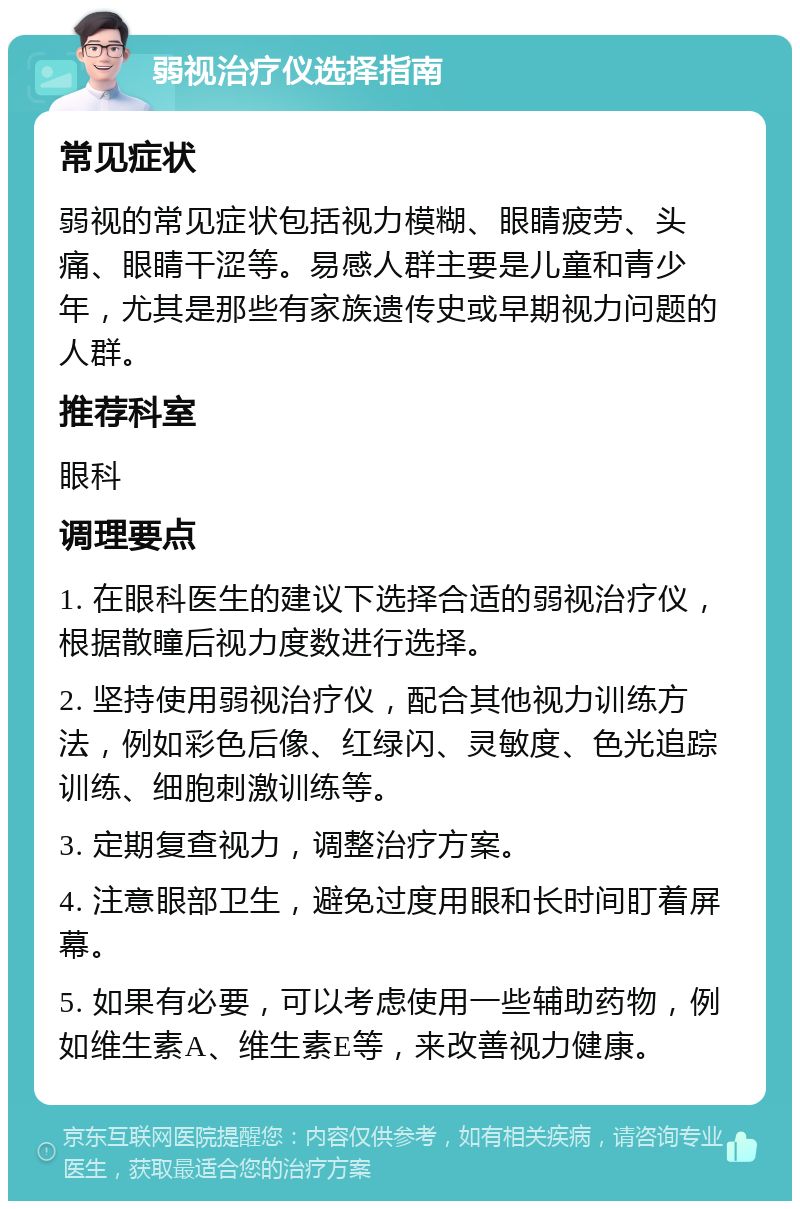 弱视治疗仪选择指南 常见症状 弱视的常见症状包括视力模糊、眼睛疲劳、头痛、眼睛干涩等。易感人群主要是儿童和青少年，尤其是那些有家族遗传史或早期视力问题的人群。 推荐科室 眼科 调理要点 1. 在眼科医生的建议下选择合适的弱视治疗仪，根据散瞳后视力度数进行选择。 2. 坚持使用弱视治疗仪，配合其他视力训练方法，例如彩色后像、红绿闪、灵敏度、色光追踪训练、细胞刺激训练等。 3. 定期复查视力，调整治疗方案。 4. 注意眼部卫生，避免过度用眼和长时间盯着屏幕。 5. 如果有必要，可以考虑使用一些辅助药物，例如维生素A、维生素E等，来改善视力健康。