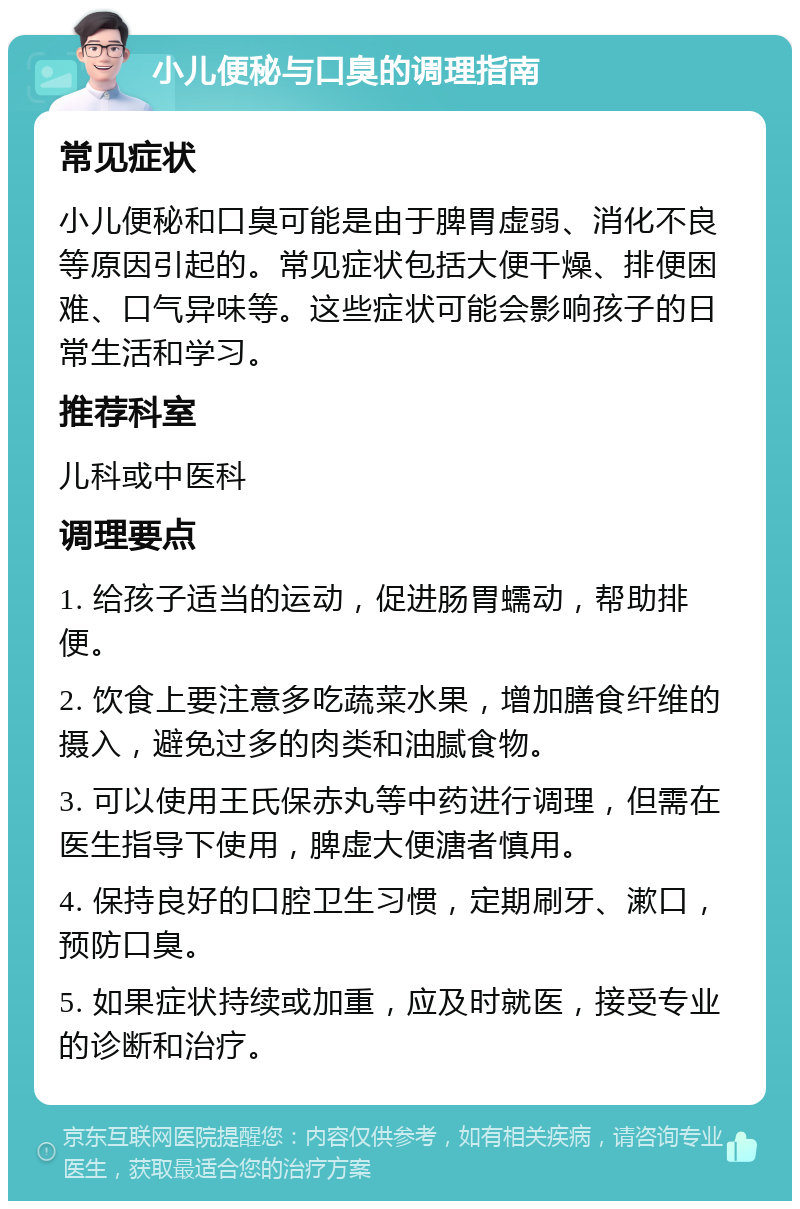 小儿便秘与口臭的调理指南 常见症状 小儿便秘和口臭可能是由于脾胃虚弱、消化不良等原因引起的。常见症状包括大便干燥、排便困难、口气异味等。这些症状可能会影响孩子的日常生活和学习。 推荐科室 儿科或中医科 调理要点 1. 给孩子适当的运动，促进肠胃蠕动，帮助排便。 2. 饮食上要注意多吃蔬菜水果，增加膳食纤维的摄入，避免过多的肉类和油腻食物。 3. 可以使用王氏保赤丸等中药进行调理，但需在医生指导下使用，脾虚大便溏者慎用。 4. 保持良好的口腔卫生习惯，定期刷牙、漱口，预防口臭。 5. 如果症状持续或加重，应及时就医，接受专业的诊断和治疗。